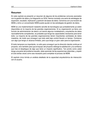 122                                                                           Capítulo 4: Datos


Resumen
En este capítulo se presentó un resumen de algunos de los problemas comunes asociados
con la gestión de datos y la integración en SOA. Hemos revisado una serie de estrategias de
expansión, escalado, replicación y partición de bases de datos. Cerramos con una revisión de
MDM y cómo un concentrador MDM puede ayudar en las estrategias de gestión de datos.

MDM es una implementación bastante sencilla de tecnologías que probablemente ya estén
disponibles en la mayoría de las grandes organizaciones. Si su organización ya tiene una
función de administración de datos o al menos algunos modeladores y arquitectos de datos
razonablemente competentes, es probable que tenga las capacidades necesarias para tener
éxito. La mayoría de las grandes organizaciones tienen importantes cantidades de datos
maestros, de modo que conseguir que todo esté bajo control llevará un tiempo. Comience
con algo que tenga un alcance limitado, pero que tenga un gran valor para la organización.

El éxito temprano es importante, no sólo para conseguir que la dirección decida continuar el
proyecto, sino también para que el equipo del proyecto obtenga la satisfacción y la confianza
que trae el despliegue de algo que tiene un impacto significativo. Tan pronto como usted
tenga una parte del problema resuelto, debe aprender de las experiencias obtenidas, y repetir
el ciclo tantas veces como sea necesario para completar el proceso de MDM.

El capítulo cinco brinda un análisis detallado de la capacidad arquitectónica de interacción
con el usuario.
 