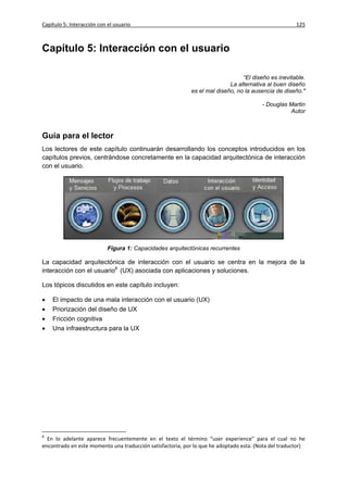 Capítulo 5: Interacción con el usuario                                                                125



Capítulo 5: Interacción con el usuario

                                                                                “El diseño es inevitable.
                                                                           La alternativa al buen diseño
                                                            es el mal diseño, no la ausencia de diseño."

                                                                                        - Douglas Martin
                                                                                                  Autor



Guía para el lector
Los lectores de este capítulo continuarán desarrollando los conceptos introducidos en los
capítulos previos, centrándose concretamente en la capacidad arquitectónica de interacción
con el usuario.




                            Figura 1: Capacidades arquitectónicas recurrentes

La capacidad arquitectónica de interacción con el usuario se centra en la mejora de la
interacción con el usuario8 (UX) asociada con aplicaciones y soluciones.

Los tópicos discutidos en este capítulo incluyen:

   El impacto de una mala interacción con el usuario (UX)
   Priorización del diseño de UX
   Fricción cognitiva
   Una infraestructura para la UX




8
  En lo adelante aparece frecuentemente en el texto el término “user experience” para el cual no he
encontrado en este momento una traducción satisfactoria, por lo que he adoptado esta. (Nota del traductor)
 