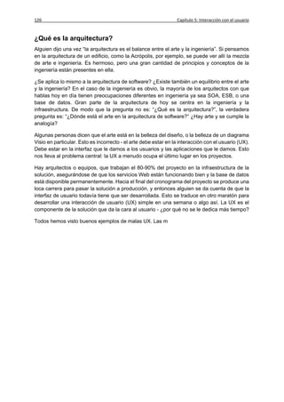 126                                                              Capítulo 5: Interacción con el usuario


¿Qué es la arquitectura?
Alguien dijo una vez “la arquitectura es el balance entre el arte y la ingeniería”. Si pensamos
en la arquitectura de un edificio, como la Acrópolis, por ejemplo, se puede ver allí la mezcla
de arte e ingeniería. Es hermoso, pero una gran cantidad de principios y conceptos de la
ingeniería están presentes en ella.

¿Se aplica lo mismo a la arquitectura de software? ¿Existe también un equilibrio entre el arte
y la ingeniería? En el caso de la ingeniería es obvio, la mayoría de los arquitectos con que
hablas hoy en día tienen preocupaciones diferentes en ingeniería ya sea SOA, ESB, o una
base de datos. Gran parte de la arquitectura de hoy se centra en la ingeniería y la
infraestructura. De modo que la pregunta no es: “¿Qué es la arquitectura?”, la verdadera
pregunta es: “¿Dónde está el arte en la arquitectura de software?“ ¿Hay arte y se cumple la
analogía?

Algunas personas dicen que el arte está en la belleza del diseño, o la belleza de un diagrama
Visio en particular. Esto es incorrecto - el arte debe estar en la interacción con el usuario (UX).
Debe estar en la interfaz que le damos a los usuarios y las aplicaciones que le damos. Esto
nos lleva al problema central: la UX a menudo ocupa el último lugar en los proyectos.

Hay arquitectos o equipos, que trabajan el 80-90% del proyecto en la infraestructura de la
solución, asegurándose de que los servicios Web están funcionando bien y la base de datos
está disponible permanentemente. Hacia el final del cronograma del proyecto se produce una
loca carrera para pasar la solución a producción, y entonces alguien se da cuenta de que la
interfaz de usuario todavía tiene que ser desarrollada. Esto se traduce en otro maratón para
desarrollar una interacción de usuario (UX) simple en una semana o algo así. La UX es el
componente de la solución que da la cara al usuario - ¿por qué no se le dedica más tiempo?

Todos hemos visto buenos ejemplos de malas UX. Las m
 