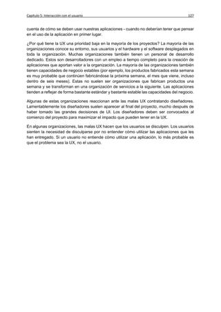 Capítulo 5: Interacción con el usuario                                                   127


cuenta de cómo se deben usar nuestras aplicaciones - cuando no deberían tener que pensar
en el uso de la aplicación en primer lugar.

¿Por qué tiene la UX una prioridad baja en la mayoría de los proyectos? La mayoría de las
organizaciones conoce su entorno, sus usuarios y el hardware y el software desplegados en
toda la organización. Muchas organizaciones también tienen un personal de desarrollo
dedicado. Estos son desarrolladores con un empleo a tiempo completo para la creación de
aplicaciones que aportan valor a la organización. La mayoría de las organizaciones también
tienen capacidades de negocio estables (por ejemplo, los productos fabricados esta semana
es muy probable que continúen fabricándose la próxima semana, el mes que viene, incluso
dentro de seis meses). Estas no suelen ser organizaciones que fabrican productos una
semana y se transforman en una organización de servicios a la siguiente. Las aplicaciones
tienden a reflejar de forma bastante estándar y bastante estable las capacidades del negocio.

Algunas de estas organizaciones reaccionan ante las malas UX contratando diseñadores.
Lamentablemente los diseñadores suelen aparecer al final del proyecto, mucho después de
haber tomado las grandes decisiones de UI. Los diseñadores deben ser convocados al
comienzo del proyecto para maximizar el impacto que pueden tener en la UX.

En algunas organizaciones, las malas UX hacen que los usuarios se disculpen. Los usuarios
sienten la necesidad de disculparse por no entender cómo utilizar las aplicaciones que les
han entregado. Si un usuario no entiende cómo utilizar una aplicación, lo más probable es
que el problema sea la UX, no el usuario.
 
