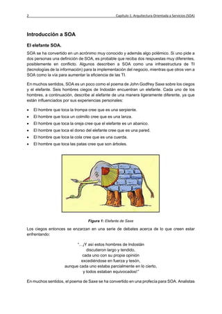 2                                                Capítulo 1: Arquitectura Orientada a Servicios (SOA)




Introducción a SOA

El elefante SOA.
SOA se ha convertido en un acrónimo muy conocido y además algo polémico. Si uno pide a
dos personas una definición de SOA, es probable que reciba dos respuestas muy diferentes,
posiblemente en conflicto. Algunos describen a SOA como una infraestructura de TI
(tecnologías de la información) para la implementación del negocio, mientras que otros ven a
SOA como la vía para aumentar la eficiencia de las TI.

En muchos sentidos, SOA es un poco como el poema de John Godfrey Saxe sobre los ciegos
y el elefante. Seis hombres ciegos de Indostán encuentran un elefante. Cada uno de los
hombres, a continuación, describe al elefante de una manera ligeramente diferente, ya que
están influenciados por sus experiencias personales:

   El hombre que toca la trompa cree que es una serpiente.
   El hombre que toca un colmillo cree que es una lanza.
   El hombre que toca la oreja cree que el elefante es un abanico.
   El hombre que toca el dorso del elefante cree que es una pared.
   El hombre que toca la cola cree que es una cuerda.
   El hombre que toca las patas cree que son árboles.




                                 Figura 1: Elefante de Saxe

Los ciegos entonces se enzarzan en una serie de debates acerca de lo que creen estar
enfrentando:

                           “…¡Y así estos hombres de Indostán
                                discutieron largo y tendido,
                             cada uno con su propia opinión
                             excediéndose en fuerza y tesón,
                     aunque cada uno estaba parcialmente en lo cierto,
                              y todos estaban equivocados!”

En muchos sentidos, el poema de Saxe se ha convertido en una profecía para SOA. Analistas
 