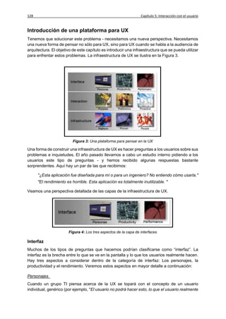 128                                                              Capítulo 5: Interacción con el usuario


Introducción de una plataforma para UX
Tenemos que solucionar este problema - necesitamos una nueva perspectiva. Necesitamos
una nueva forma de pensar no sólo para UX, sino para UX cuando se habla a la audiencia de
arquitectura. El objetivo de este capítulo es introducir una infraestructura que se pueda utilizar
para enfrentar estos problemas. La infraestructura de UX se ilustra en la Figura 3.




                          Figura 3: Una plataforma para pensar en la UX

Una forma de construir una infraestructura de UX es hacer preguntas a los usuarios sobre sus
problemas e inquietudes. El año pasado llevamos a cabo un estudio interno pidiendo a los
usuarios este tipo de preguntas - y hemos recibido algunas respuestas bastante
sorprendentes. Aquí hay un par de las que recibimos:

      "¿Esta aplicación fue diseñada para mí o para un ingeniero? No entiendo cómo usarla."
      "El rendimiento es horrible. Esta aplicación es totalmente inutilizable. "

Veamos una perspectiva detallada de las capas de la infraestructura de UX.




                       Figura 4: Los tres aspectos de la capa de interfaces

Interfaz
Muchos de los tipos de preguntas que hacemos podrían clasificarse como “interfaz”. La
interfaz es la brecha entre lo que se ve en la pantalla y lo que los usuarios realmente hacen.
Hay tres aspectos a considerar dentro de la categoría de interfaz: Los personajes, la
productividad y el rendimiento. Veremos estos aspectos en mayor detalle a continuación:

Personajes
Cuando un grupo TI piensa acerca de la UX se topará con el concepto de un usuario
individual, genérico (por ejemplo, "El usuario no podrá hacer esto, lo que el usuario realmente
 