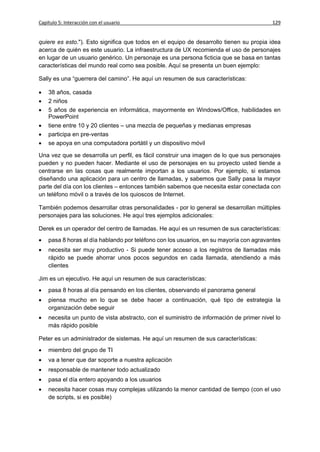 Capítulo 5: Interacción con el usuario                                                   129


quiere es esto."). Esto significa que todos en el equipo de desarrollo tienen su propia idea
acerca de quién es este usuario. La infraestructura de UX recomienda el uso de personajes
en lugar de un usuario genérico. Un personaje es una persona ficticia que se basa en tantas
características del mundo real como sea posible. Aquí se presenta un buen ejemplo:

Sally es una “guerrera del camino”. He aquí un resumen de sus características:

   38 años, casada
   2 niños
   5 años de experiencia en informática, mayormente en Windows/Office, habilidades en
    PowerPoint
   tiene entre 10 y 20 clientes – una mezcla de pequeñas y medianas empresas
   participa en pre-ventas
   se apoya en una computadora portátil y un dispositivo móvil

Una vez que se desarrolla un perfil, es fácil construir una imagen de lo que sus personajes
pueden y no pueden hacer. Mediante el uso de personajes en su proyecto usted tiende a
centrarse en las cosas que realmente importan a los usuarios. Por ejemplo, si estamos
diseñando una aplicación para un centro de llamadas, y sabemos que Sally pasa la mayor
parte del día con los clientes – entonces también sabemos que necesita estar conectada con
un teléfono móvil o a través de los quioscos de Internet.

También podemos desarrollar otras personalidades - por lo general se desarrollan múltiples
personajes para las soluciones. He aquí tres ejemplos adicionales:

Derek es un operador del centro de llamadas. He aquí es un resumen de sus características:
   pasa 8 horas al día hablando por teléfono con los usuarios, en su mayoría con agravantes
   necesita ser muy productivo - Si puede tener acceso a los registros de llamadas más
    rápido se puede ahorrar unos pocos segundos en cada llamada, atendiendo a más
    clientes

Jim es un ejecutivo. He aquí un resumen de sus características:
   pasa 8 horas al día pensando en los clientes, observando el panorama general
   piensa mucho en lo que se debe hacer a continuación, qué tipo de estrategia la
    organización debe seguir
   necesita un punto de vista abstracto, con el suministro de información de primer nivel lo
    más rápido posible

Peter es un administrador de sistemas. He aquí un resumen de sus características:
   miembro del grupo de TI
   va a tener que dar soporte a nuestra aplicación
   responsable de mantener todo actualizado
   pasa el día entero apoyando a los usuarios
   necesita hacer cosas muy complejas utilizando la menor cantidad de tiempo (con el uso
    de scripts, si es posible)
 