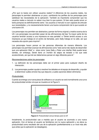 130                                                            Capítulo 5: Interacción con el usuario


¿Por qué no basta con utilizar usuarios reales? A diferencia de los usuarios reales, los
personajes le permiten abstraerse un poco, cambiando los perfiles de los personajes para
satisfacer las necesidades de la aplicación. También es importante comprender que los
usuarios reales a menudo no saben muy bien lo que quieren. Si bien esto puede sonar un
tanto pomposo es definitivamente cierto - los usuarios a menudo no son capaces de articular
sus necesidades, y no necesariamente tienen una buena comprensión de lo que sucede en
una buena UX.

Los personajes nos permiten ser abstractos y pensar de forma original y creativa acerca de la
UX. Los personajes nos permiten pasar de las afirmaciones del tipo “la mayor parte de los
usuarios tendrán acceso a una impresora en esa pantalla” a “Derek tendrá acceso a una
impresora ya que trabaja en el centro de llamadas, pero Sally trabaja en la calle, así que
necesita otra opción para imprimir”.

Los personajes hacen pensar en las personas diferentes de manera diferente. Los
personajes nos permitan avanzar de afirmaciones como “esto sería más rápido de desarrollar
que una aplicación Web” a otras como “para Sally y Peter una interfaz Web puede tener
sentido, sin embargo, Derek tiene un montón de atajos de teclado a los que está
acostumbrado, así que tal vez deberíamos pensar en algo diferente para él.”

Recomendaciones sobre los personajes
1. La definición de los personajes debe ser el primer paso para cualquier diseño de
   interacción.

2. Los personajes pueden ayudar a resolver los debates en el equipo de desarrollo, y ayudar
   a determinar cuáles errores hay que depurar y cuales opciones deben eliminarse.

Productividad
Cuando se entrega una nueva pieza de software a un usuario se verá normalmente una curva
de productividad similar a la que se muestra en la Figura 5.




                       Figura 5: Productividad versus tiempo para la UX

Inicialmente, la productividad cae a medida que el usuario se acomoda a una nueva
aplicación. Con el tiempo el usuario se familiariza con la nueva aplicación y se eleva su
productividad como resultado del uso de la aplicación (preferiblemente a un nivel más alto
que antes que la aplicación se desplegara).
 