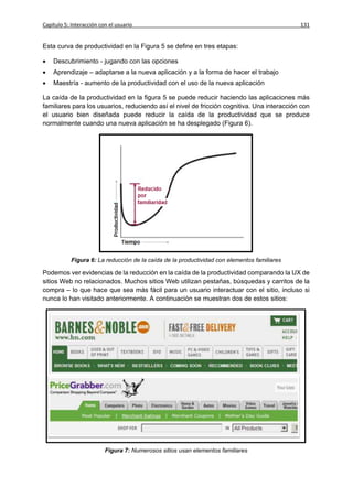 Capítulo 5: Interacción con el usuario                                                        131


Esta curva de productividad en la Figura 5 se define en tres etapas:

   Descubrimiento - jugando con las opciones
   Aprendizaje – adaptarse a la nueva aplicación y a la forma de hacer el trabajo
   Maestría - aumento de la productividad con el uso de la nueva aplicación

La caída de la productividad en la figura 5 se puede reducir haciendo las aplicaciones más
familiares para los usuarios, reduciendo así el nivel de fricción cognitiva. Una interacción con
el usuario bien diseñada puede reducir la caída de la productividad que se produce
normalmente cuando una nueva aplicación se ha desplegado (Figura 6).




            Figura 6: La reducción de la caída de la productividad con elementos familiares

Podemos ver evidencias de la reducción en la caída de la productividad comparando la UX de
sitios Web no relacionados. Muchos sitios Web utilizan pestañas, búsquedas y carritos de la
compra – lo que hace que sea más fácil para un usuario interactuar con el sitio, incluso si
nunca lo han visitado anteriormente. A continuación se muestran dos de estos sitios:




                          Figura 7: Numerosos sitios usan elementos familiares
 