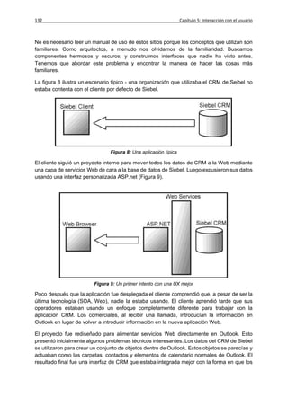 132                                                               Capítulo 5: Interacción con el usuario



No es necesario leer un manual de uso de estos sitios porque los conceptos que utilizan son
familiares. Como arquitectos, a menudo nos olvidamos de la familiaridad. Buscamos
componentes hermosos y oscuros, y construimos interfaces que nadie ha visto antes.
Tenemos que abordar este problema y encontrar la manera de hacer las cosas más
familiares.

La figura 8 ilustra un escenario típico - una organización que utilizaba el CRM de Seibel no
estaba contenta con el cliente por defecto de Siebel.




                                Figura 8: Una aplicación típica

El cliente siguió un proyecto interno para mover todos los datos de CRM a la Web mediante
una capa de servicios Web de cara a la base de datos de Siebel. Luego expusieron sus datos
usando una interfaz personalizada ASP.net (Figura 9).




                         Figura 9: Un primer intento con una UX mejor

Poco después que la aplicación fue desplegada el cliente comprendió que, a pesar de ser la
última tecnología (SOA, Web), nadie la estaba usando. El cliente aprendió tarde que sus
operadores estaban usando un enfoque completamente diferente para trabajar con la
aplicación CRM. Los comerciales, al recibir una llamada, introducían la información en
Outlook en lugar de volver a introducir información en la nueva aplicación Web.

El proyecto fue rediseñado para alimentar servicios Web directamente en Outlook. Esto
presentó inicialmente algunos problemas técnicos interesantes. Los datos del CRM de Siebel
se utilizaron para crear un conjunto de objetos dentro de Outlook. Estos objetos se parecían y
actuaban como las carpetas, contactos y elementos de calendario normales de Outlook. El
resultado final fue una interfaz de CRM que estaba integrada mejor con la forma en que los
 