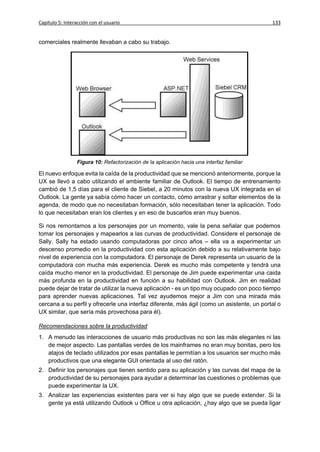 Capítulo 5: Interacción con el usuario                                                      133


comerciales realmente llevaban a cabo su trabajo.




                 Figura 10: Refactorización de la aplicación hacia una interfaz familiar

El nuevo enfoque evita la caída de la productividad que se mencionó anteriormente, porque la
UX se llevó a cabo utilizando el ambiente familiar de Outlook. El tiempo de entrenamiento
cambió de 1,5 días para el cliente de Siebel, a 20 minutos con la nueva UX integrada en el
Outlook. La gente ya sabía cómo hacer un contacto, cómo arrastrar y soltar elementos de la
agenda, de modo que no necesitaban formación, sólo necesitaban tener la aplicación. Todo
lo que necesitaban eran los clientes y en eso de buscarlos eran muy buenos.

Si nos remontamos a los personajes por un momento, vale la pena señalar que podemos
tomar los personajes y mapearlos a las curvas de productividad. Considere el personaje de
Sally. Sally ha estado usando computadoras por cinco años – ella va a experimentar un
descenso promedio en la productividad con esta aplicación debido a su relativamente bajo
nivel de experiencia con la computadora. El personaje de Derek representa un usuario de la
computadora con mucha más experiencia. Derek es mucho más competente y tendrá una
caída mucho menor en la productividad. El personaje de Jim puede experimentar una caida
más profunda en la productividad en función a su habilidad con Outlook. Jim en realidad
puede dejar de tratar de utilizar la nueva aplicación - es un tipo muy ocupado con poco tiempo
para aprender nuevas aplicaciones. Tal vez ayudemos mejor a Jim con una mirada más
cercana a su perfil y ofrecerle una interfaz diferente, más ágil (como un asistente, un portal o
UX similar, que sería más provechosa para él).

Recomendaciones sobre la productividad
1. A menudo las interacciones de usuario más productivas no son las más elegantes ni las
   de mejor aspecto. Las pantallas verdes de los mainframes no eran muy bonitas, pero los
   atajos de teclado utilizados por esas pantallas le permitían a los usuarios ser mucho más
   productivos que una elegante GUI orientada al uso del ratón.
2. Definir los personajes que tienen sentido para su aplicación y las curvas del mapa de la
   productividad de su personajes para ayudar a determinar las cuestiones o problemas que
   puede experimentar la UX.
3. Analizar las experiencias existentes para ver si hay algo que se puede extender. Si la
   gente ya está utilizando Outlook u Office u otra aplicación, ¿hay algo que se pueda ligar
 