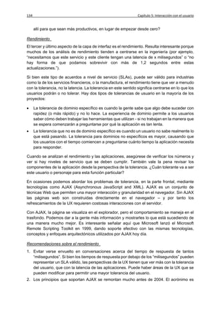 134                                                              Capítulo 5: Interacción con el usuario


      allí para que sean más productivos, en lugar de empezar desde cero?

Rendimiento
El tercer y último aspecto de la capa de interfaz es el rendimiento. Resulta interesante porque
muchos de los análisis de rendimiento tienden a centrarse en la ingeniería (por ejemplo,
“necesitamos que este servicio y este cliente tengan una latencia de x milisegundos” o “no
hay forma de que podamos sobrevivir con más de 1,2 segundos entre estas
actualizaciones.”).

Si bien este tipo de acuerdos a nivel de servicio (SLAs), puede ser válido para industrias
como la de los servicios financieros, o la manufactura, el rendimiento tiene que ver a menudo
con la tolerancia, no la latencia. La tolerancia en este sentido significa centrarse en lo que los
usuarios podrán o no tolerar. Hay dos tipos de tolerancias de usuario en la mayoría de los
proyectos:

     La tolerancia de dominio específico es cuando la gente sabe que algo debe suceder con
      rapidez (o más rápido) y no lo hace. La experiencia de dominio permite a los usuarios
      saber cómo deben trabajar las herramientas que utilizan - si no trabajan en la manera que
      se espera comenzarán a preguntarse por qué la aplicación es tan lenta.
     La tolerancia que no es de dominio específico es cuando un usuario no sabe realmente lo
      que está pasando. La tolerancia para dominios no específicos es mayor, causando que
      los usuarios con el tiempo comiencen a preguntarse cuánto tiempo la aplicación necesita
      para responder.

Cuando se analizan el rendimiento y las aplicaciones, asegúrese de verificar los números y
ver si hay niveles de servicio que se deben cumplir. También vale la pena revisar los
componentes de la aplicación desde la perspectiva de la tolerancia. ¿Cuán tolerante va a ser
este usuario o personaje para esta función particular?

En ocasiones podemos abordar los problemas de tolerancia, en la parte frontal, mediante
tecnologías como AJAX (Asynchronous JavaScript and XML). AJAX es un conjunto de
técnicas Web que permiten una mayor interacción y granularidad en el navegador. Sin AJAX
las páginas web son construidas directamente en el navegador – y por tanto los
refrescamientos de la UX requieren costosas interacciones con el servidor.

Con AJAX, la página se visualiza en el explorador, pero el comportamiento se maneja en el
trasfondo. Podemos dar a la gente más información y mostrarles lo que está sucediendo de
una manera mucho mejor. Es interesante señalar aquí que Microsoft lanzó el Microsoft
Remote Scripting Toolkit en 1999, dando soporte efectivo con las mismas tecnologías,
conceptos y enfoques arquitectónicos utilizados por AJAX hoy día.

Recomendaciones sobre el rendimiento
1. Evitar verse envuelto en conversaciones acerca del tiempo de respuesta de tantos
   “milisegundos”. Si bien los tiempos de respuesta por debajo de los “milisegundos” pueden
   representar un SLA válido, las perspectivas de la UX tienen que ver más con la tolerancia
   del usuario, que con la latencia de las aplicaciones. Puede haber áreas de la UX que se
   pueden modificar para permitir una mayor tolerancia del usuario.
2. Los principios que soportan AJAX se remontan mucho antes de 2004. El acrónimo es
 