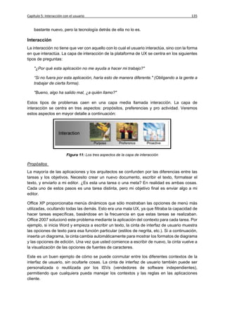 Capítulo 5: Interacción con el usuario                                                      135


    bastante nuevo, pero la tecnología detrás de ella no lo es.

Interacción
La interacción no tiene que ver con aquello con lo cual el usuario interactúa, sino con la forma
en que interactúa. La capa de interacción de la plataforma de UX se centra en los siguientes
tipos de preguntas:

    "¿Por qué esta aplicación no me ayuda a hacer mi trabajo?"

    “Si no fuera por esta aplicación, haría esto de manera diferente." (Obligando a la gente a
    trabajar de cierta forma).

    "Bueno, algo ha salido mal, ¿a quién llamo?"

Estos tipos de problemas caen en una capa media llamada interacción. La capa de
interacción se centra en tres aspectos: propósitos, preferencias y pro actividad. Veremos
estos aspectos en mayor detalle a continuación:




                          Figura 11: Los tres aspectos de la capa de interacción

Propósitos
La mayoría de las aplicaciones y los arquitectos se confunden por las diferencias entre las
tareas y los objetivos. Necesito crear un nuevo documento, escribir el texto, formatear el
texto, y enviarlo a mi editor. ¿Es esta una tarea o una meta? En realidad es ambas cosas.
Cada uno de estos pasos es una tarea distinta, pero mi objetivo final es enviar algo a mi
editor.

Office XP proporcionaba menús dinámicos que sólo mostraban las opciones de menú más
utilizadas, ocultando todas las demás. Esto era una mala UX, ya que filtraba la capacidad de
hacer tareas específicas, basándose en la frecuencia en que estas tareas se realizaban.
Office 2007 solucionó este problema mediante la aplicación del contexto para cada tarea. Por
ejemplo, si inicia Word y empieza a escribir un texto, la cinta de interfaz de usuario muestra
las opciones de texto para esa función particular (estilos de negrita, etc.). Si a continuación,
inserta un diagrama, la cinta cambia automáticamente para mostrar los formatos de diagrama
y las opciones de edición. Una vez que usted comience a escribir de nuevo, la cinta vuelve a
la visualización de las opciones de fuentes de caracteres.

Este es un buen ejemplo de cómo se puede conmutar entre los diferentes contextos de la
interfaz de usuario, sin ocultarle cosas. La cinta de interfaz de usuario también puede ser
personalizada o reutilizada por los ISVs (vendedores de software independientes),
permitiendo que cualquiera pueda manejar los contextos y las reglas en las aplicaciones
cliente.
 