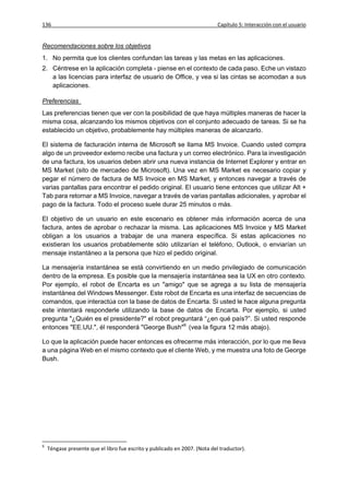 136                                                                         Capítulo 5: Interacción con el usuario


Recomendaciones sobre los objetivos
1. No permita que los clientes confundan las tareas y las metas en las aplicaciones.
2. Céntrese en la aplicación completa - piense en el contexto de cada paso. Eche un vistazo
   a las licencias para interfaz de usuario de Office, y vea si las cintas se acomodan a sus
   aplicaciones.

Preferencias
Las preferencias tienen que ver con la posibilidad de que haya múltiples maneras de hacer la
misma cosa, alcanzando los mismos objetivos con el conjunto adecuado de tareas. Si se ha
establecido un objetivo, probablemente hay múltiples maneras de alcanzarlo.

El sistema de facturación interna de Microsoft se llama MS Invoice. Cuando usted compra
algo de un proveedor externo recibe una factura y un correo electrónico. Para la investigación
de una factura, los usuarios deben abrir una nueva instancia de Internet Explorer y entrar en
MS Market (sito de mercadeo de Microsoft). Una vez en MS Market es necesario copiar y
pegar el número de factura de MS Invoice en MS Market, y entonces navegar a través de
varias pantallas para encontrar el pedido original. El usuario tiene entonces que utilizar Alt +
Tab para retornar a MS Invoice, navegar a través de varias pantallas adicionales, y aprobar el
pago de la factura. Todo el proceso suele durar 25 minutos o más.

El objetivo de un usuario en este escenario es obtener más información acerca de una
factura, antes de aprobar o rechazar la misma. Las aplicaciones MS Invoice y MS Market
obligan a los usuarios a trabajar de una manera específica. Si estas aplicaciones no
existieran los usuarios probablemente sólo utilizarían el teléfono, Outlook, o enviarían un
mensaje instantáneo a la persona que hizo el pedido original.

La mensajería instantánea se está convirtiendo en un medio privilegiado de comunicación
dentro de la empresa. Es posible que la mensajería instantánea sea la UX en otro contexto.
Por ejemplo, el robot de Encarta es un "amigo" que se agrega a su lista de mensajería
instantánea del Windows Messenger. Este robot de Encarta es una interfaz de secuencias de
comandos, que interactúa con la base de datos de Encarta. Si usted le hace alguna pregunta
este intentará responderle utilizando la base de datos de Encarta. Por ejemplo, si usted
pregunta "¿Quién es el presidente?" el robot preguntará “¿en qué país?”. Si usted responde
entonces "EE.UU.", él responderá "George Bush"9 (vea la figura 12 más abajo).

Lo que la aplicación puede hacer entonces es ofrecerme más interacción, por lo que me lleva
a una página Web en el mismo contexto que el cliente Web, y me muestra una foto de George
Bush.




9
    Téngase presente que el libro fue escrito y publicado en 2007. (Nota del traductor).
 