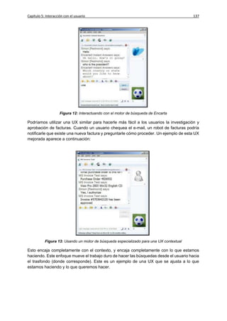 Capítulo 5: Interacción con el usuario                                                   137




                     Figura 12: Interactuando con el motor de búsqueda de Encarta

Podríamos utilizar una UX similar para hacerle más fácil a los usuarios la investigación y
aprobación de facturas. Cuando un usuario chequea el e-mail, un robot de facturas podría
notificarle que existe una nueva factura y preguntarle cómo proceder. Un ejemplo de esta UX
mejorada aparece a continuación:




           Figura 13: Usando un motor de búsqueda especializado para una UX contextual

Esto encaja completamente con el contexto, y encaja completamente con lo que estamos
haciendo. Este enfoque mueve el trabajo duro de hacer las búsquedas desde el usuario hacia
el trasfondo (donde corresponde). Este es un ejemplo de una UX que se ajusta a lo que
estamos haciendo y lo que queremos hacer.
 