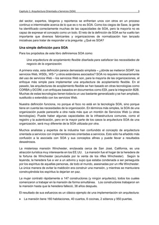 Capítulo 1: Arquitectura Orientada a Servicios (SOA)                                       3


del sector, expertos, blogeros y reporteros se enfrentan unos con otros en un proceso
continuo e interminable acerca de lo que es o no es SOA. Como los ciegos de Saxe, la gente
ha identificado correctamente muchas de las capacidades de SOA, pero la mayoría no es
capaz de expresar el concepto como un todo. El reto de la definición de SOA se ha vuelto tan
importante que diversos fabricantes y organizaciones de normalización han lanzado
iniciativas para tratar de responder a la pregunta: ¿Qué es SOA?

Una simple definición para SOA
Para los propósitos de este libro definiremos SOA como:

      Una arquitectura de acoplamiento flexible diseñada para satisfacer las necesidades de
      negocio de la organización.

A primera vista, esta definición parece demasiado simplista – ¿dónde se metieron SOAP, los
servicios Web, WSDL, WS-* y otros estándares asociados? SOA no requiere necesariamente
del uso de servicios Web – los servicios Web son, para la mayoría de las organizaciones, el
enfoque más simple para implementar una arquitectura de acoplamiento flexible. En el
pasado, las arquitecturas de acoplamiento flexible se han basado en otras tecnologías como
CORBA y DCOM, o en enfoques basados en documentos como EDI, para la integración B2B.
Muchas de estas tecnologías tienen todavía un uso bastante generalizado y se han ampliado,
sustituido o extendido con los servicios Web.

Nuestra definición funciona, no porque el foco no está en la tecnología SOA, sino porque
tiene en cuenta las necesidades de la organización. En términos más simples, la SOA de una
organización puede parecerle a otra nada más que un montón de Servicios Web (u otras
tecnologías). Puede haber algunas capacidades de la infraestructura comunes, como el
registro y la autenticación, pero en la mayor parte de los casos la arquitectura SOA de una
organización, será muy diferente de la SOA utilizada por otra.

Muchos analistas y expertos de la industria han confundido el concepto de arquitectura
orientada a servicios con implementaciones orientadas a servicios. Esto sólo ha añadido más
confusión a la asociada con SOA y sus conceptos afines y puede llevar a resultados
desastrosos.

La misteriosa mansión Winchester, enclavada cerca de San José, California, es una
atracción turística muy interesante en los EE.UU. La mansión fue el hogar de la heredera de
la fortuna de Winchester (acumulada por la venta de los rifles Winchester). Según la
leyenda, la heredera fue a ver a un adivino y supo que estaba condenada a ser perseguida
por los espíritus de aquellas personas, de todo el mundo, asesinadas por un rifle Winchester.
La única manera de evitar la maldición era construir una mansión, y mientras se mantuviera
construyéndola los espíritus la dejarían en paz.

La mujer contrató rápidamente a 147 constructores (y ningún arquitecto), todos los cuales
comenzaron a trabajar en la mansión de forma simultánea. Los constructores trabajaron en
la mansión hasta que la heredera falleció, 38 años después.

El resultado de sus esfuerzos es un clásico ejemplo de una implementación sin arquitectura:

   La mansión tiene 160 habitaciones, 40 cuartos, 6 cocinas, 2 sótanos y 950 puertas.
 