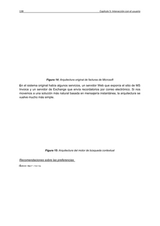 138                                                              Capítulo 5: Interacción con el usuario




                    Figura 14: Arquitectura original de facturas de Microsoft

En el sistema original había algunos servicios, un servidor Web que exponía el sitio de MS
Invoice y un servidor de Exchange que envía recordatorios por correo electrónico. Si nos
movemos a una solución más natural basada en mensajería instantánea, la arquitectura se
vuelve mucho más simple.




                   Figura 15: Arquitectura del motor de búsqueda contextual


Recomendaciones sobre las preferencias
1.
 