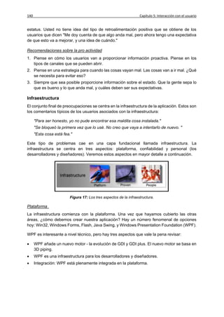 140                                                                Capítulo 5: Interacción con el usuario


estatus. Usted no tiene idea del tipo de retroalimentación positiva que se obtiene de los
usuarios que dicen "Me doy cuenta de que algo anda mal, pero ahora tengo una expectativa
de que esto va a mejorar, y una idea de cuándo."

Recomendaciones sobre la pro actividad
1. Piense en cómo los usuarios van a proporcionar información proactiva. Piense en los
   tipos de canales que se pueden abrir.
2. Piense en una estrategia para cuando las cosas vayan mal. Las cosas van a ir mal. ¿Qué
   se necesita para evitar eso?
3. Siempre que sea posible proporcione información sobre el estado. Que la gente sepa lo
   que es bueno y lo que anda mal, y cuáles deben ser sus expectativas.

Infraestructura
El conjunto final de preocupaciones se centra en la infraestructura de la aplicación. Estos son
los comentarios típicos de los usuarios asociados con la infraestructura:

      "Para ser honesto, yo no pude encontrar esa maldita cosa instalada."
      "Se bloqueó la primera vez que lo usé. No creo que vaya a intentarlo de nuevo. "
      "Esta cosa está fea."

Este tipo de problemas cae en una capa fundacional llamada infraestructura. La
infraestructura se centra en tres aspectos: plataforma, confiabilidad y personal (los
desarrolladores y diseñadores). Veremos estos aspectos en mayor detalle a continuación.




                         Figura 17: Los tres aspectos de la infraestructura.

Plataforma
La infraestructura comienza con la plataforma. Una vez que hayamos cubierto las otras
áreas, ¿cómo debemos crear nuestra aplicación? Hay un número fenomenal de opciones
hoy: Win32, Windows Forms, Flash, Java Swing, y Windows Presentation Foundation (WPF).

WPF es interesante a nivel técnico, pero hay tres aspectos que vale la pena revisar:

     WPF añade un nuevo motor - la evolución de GDI y GDI plus. El nuevo motor se basa en
      3D piping.
     WPF es una infraestructura para los desarrolladores y diseñadores.
     Integración: WPF está plenamente integrada en la plataforma.
 