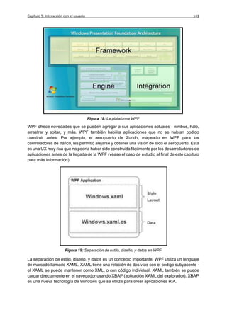Capítulo 5: Interacción con el usuario                                                      141




                                         Figura 18: La plataforma WPF

WPF ofrece novedades que se pueden agregar a sus aplicaciones actuales - nimbus, halo,
arrastrar y soltar, y más. WPF también habilita aplicaciones que no se habían podido
construir antes. Por ejemplo, el aeropuerto de Zurich, mapeado en WPF para los
controladores de tráfico, les permitió alejarse y obtener una visión de todo el aeropuerto. Esta
es una UX muy rica que no podría haber sido construida fácilmente por los desarrolladores de
aplicaciones antes de la llegada de la WPF (véase el caso de estudio al final de este capítulo
para más información).




                        Figura 19: Separación de estilo, diseño, y datos en WPF

La separación de estilo, diseño, y datos es un concepto importante. WPF utiliza un lenguaje
de marcado llamado XAML. XAML tiene una relación de dos vías con el código subyacente -
el XAML se puede mantener como XML, o con código individual. XAML también se puede
cargar directamente en el navegador usando XBAP (aplicación XAML del explorador). XBAP
es una nueva tecnología de Windows que se utiliza para crear aplicaciones RIA.
 