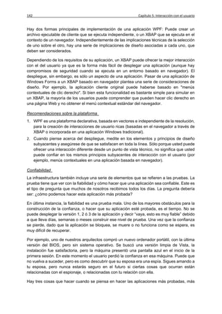 142                                                           Capítulo 5: Interacción con el usuario


Hay dos formas principales de implementación de una aplicación WPF: Puede crear un
archivo ejecutable de cliente que se ejecuta independiente, o un XBAP que se ejecuta en el
contexto de un navegador. Independientemente de las implicaciones técnicas de la selección
de uno sobre el otro, hay una serie de implicaciones de diseño asociadas a cada uno, que
deben ser considerados.

Dependiendo de los requisitos de su aplicación, un XBAP puede ofrecer la mejor interacción
con el del usuario ya que es la forma más fácil de desplegar una aplicación (aunque hay
compromisos de seguridad cuando se ejecuta en un entorno basado en navegador). El
despliegue, sin embargo, es sólo un aspecto de una aplicación. Pasar de una aplicación de
Windows Forms a un XBAP basado en navegador plantea una serie de consideraciones de
diseño. Por ejemplo, la aplicación cliente original puede haberse basado en "menús
contextuales de clic derecho". Si bien esta funcionalidad es bastante simple para simular en
un XBAP, la mayoría de los usuarios puede comprender que pueden hacer clic derecho en
una página Web y no obtener el menú contextual estándar del navegador.

Recomendaciones sobre la plataforma
1. WPF es una plataforma declarativa, basada en vectores e independiente de la resolución,
   para la creación de interacciones de usuario ricas (basadas en el navegador a través de
   XBAP o incorporada en una aplicación Windows tradicional).
2. Cuando piense acerca del despliegue, medite en los elementos y principios de diseño
   subyacentes y asegúrese de que se satisfacen en toda la línea. Sólo porque usted puede
   ofrecer una interacción diferente desde un punto de vista técnico, no significa que usted
   puede confiar en los mismos principios subyacentes de interacción con el usuario (por
   ejemplo, menús contextuales en una aplicación basada en navegador).

Confiabilidad
La infraestructura también incluye una serie de elementos que se refieren a las pruebas. La
prueba tiene que ver con la fiabilidad y cómo hacer que una aplicación sea confiable. Este es
el tipo de pregunta que muchos de nosotros recibimos todos los días. La pregunta debería
ser: ¿cómo podemos hacer esta aplicación más probada?

En última instancia, la fiabilidad es una prueba mala. Uno de los mayores obstáculos para la
construcción de la confianza, o hacer que su aplicación esté probada, es el tiempo. No se
puede desplegar la versión 1, 2 ó 3 de la aplicación y decir “vaya, esto es muy fiable” debido
a que lleva días, semanas o meses construir ese nivel de prueba. Una vez que la confianza
se pierde, dado que la aplicación se bloquea, se muere o no funciona como se espera, es
muy difícil de recuperar.

Por ejemplo, uno de nuestros arquitectos compró un nuevo ordenador portátil, con la última
versión del BIOS, pero sin sistema operativo. Se buscó una versión limpia de Vista, la
instalación fue satisfactoria, pero la máquina presentó una pantalla azul en el inicio de la
primera sesión. En este momento el usuario perdió la confianza en esa máquina. Puede que
no vuelva a suceder, pero es como descubrir que su esposa era una espía. Sigues amando a
tu esposa, pero nunca estarás seguro en el futuro si ciertas cosas que ocurran están
relacionadas con el espionaje, o relacionadas con tu relación con ella.

Hay tres cosas que hacer cuando se piensa en hacer las aplicaciones más probadas, más
 