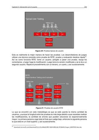 Capítulo 5: Interacción con el usuario                                                                  145




                                   Figura 20: Pruebas típicas de usuario

Esta es realmente la mejor manera de hacer las pruebas. Los desarrolladores de juegos
utilizan una técnica conocida como prueba de RITE: prueba y evaluación iterativa rápida10.
Así es como funciona RITE: tome un usuario, póngalo a pasar una prueba, recoja los
comentarios, y luego haga la modificación. Luego toma la versión modificada y se la da a un
segundo usuario. Repita el procedimiento con un tercero, un cuarto, y así sucesivamente.




                                    Figura 21: Pruebas de usuario RITE

Lo que se encontró con esta metodología es que se está usando la misma cantidad de
usuarios, y aunque la longitud entre las pruebas es más larga debido a que necesitan realizar
las modificaciones, la cantidad de errores que pueden solucionar es exponencialmente
mayor. La primera persona coge toda la fruta que cuelga baja, entonces la siguiente persona
la que está en un nivel superior, y así sucesivamente.

10
     download.microsoft.com/download/5/c/c/5cc406a0-0f87-4b94-bf80-dbc707db4fe1/mgsut_MWTRF02.doc.doc
 