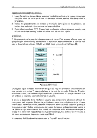 146                                                          Capítulo 5: Interacción con el usuario


Recomendaciones sobre las pruebas
1. La confianza toma tiempo. No se arriesgue con la liberación de una versión con errores
   sólo para poner las cosas en la calle. Si las cosas van mal, esto va a causarle daños a
   largo plazo.
2. Incluya los procedimientos de instalar y desinstalar como parte de la aplicación. De
   hecho, si no se instala correctamente, no se podrá utilizar.
3. Explore la metodología RITE. Si usted está involucrado en las pruebas de usuario, esta
   es una manera excelente y fácil de encontrar más errores más rápido.

El personal
El último aspecto de la capa de infraestructura es la gente. Este tema se refiere a todos los
que participan en el diseño y desarrollo de la aplicación, esencialmente en el ciclo de vida
para el desarrollo de software (SDLC). Un SDLC típico se muestra en la Figura 22:




                                   Figura 22: SDLC típico

Un proyecto sigue el modelo ilustrado en la Figura 22. Hay dos problemas fundamentales en
este ejemplo: uno es que TI es propietaria de la mayoría del proyecto. Si bien las TI deben
estar involucradas, los interesados/propietarios no quedan claros. El otro problema es que
tan tarde en el programa se crea la interfaz de usuario.

El diseño y desarrollo de la interfaz de usuario está simplemente atornillado al final del
cronograma del proyecto. Muchas organizaciones sacan fuera rápidamente la primera
versión de su interfaz de usuario, obtienen comentarios de los usuarios, y deciden que lo que
tienen que arreglar. Se trae un diseñador, pero ya es demasiado tarde para agregar valor a la
UX (como se dijo anteriormente). Las manos del diseñador están realmente atadas por el
estado de la aplicación. Necesitamos una nueva metodología, más exitosa, que reconozca la
UX como un ciudadano de primera clase en el SDLC.

Un escenario de UX más exitoso aparece en la Figura 23 a continuación:
 