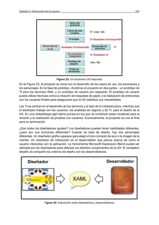 Capítulo 5: Interacción con el usuario                                                       147




                                   Figura 23: Un escenario UX mejorado
En la Figura 23, el proyecto se inicia con el desarrollo de los casos de uso, los escenarios y
los personajes. En la fase de prototipo, dividimos el proyecto en dos partes - un prototipo de
TI para los servicios Web, y un prototipo de usuario por separado. El prototipo de usuario
puede utilizar técnicas como la creación de maquetas de papel, y la realización de entrevistas
con los usuarios finales para asegurarse que la UX satisface sus necesidades.

Las TI se centran en el desarrollo de los servicios y el lado de la infraestructura, mientras que
el diseñador trabaja con los usuarios, los analistas de negocio y de TI, para el diseño de la
UX. En una metodología ágil habría puntos en los que se combinan estas iniciativas para la
revisión y la realización de pruebas con usuarios. Eventualmente, el proyecto se une al final
para su terminación.

¿Son todos los diseñadores iguales? Los diseñadores pueden tener habilidades diferentes,
¿pero son sus funciones diferentes? Cuando se trata de diseño, hay dos personajes
diferentes. Un diseñador gráfico aparece para elegir el tono correcto de azul o la imagen de la
interfaz. Un diseñador de interacción es el desarrollador que piensa acerca de cómo el
usuario interactúa con la aplicación. La herramienta Microsoft Expression Blend puede ser
utilizada por los diseñadores para delinear los distintos componentes de la UX. El verdadero
desafío es compartir los criterios de diseño con los desarrolladores.




                       Figure 24: Interacción entre diseñadores y desarrolladores
 