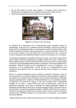 4                                                  Capítulo 1: Arquitectura Orientada a Servicios (SOA)


   De las 950 puertas, 65 abren hacia paredes, 13 escaleras fueron construidas y
    abandonadas y 24 tragaluces fueron instalados en pisos que no daban al techo.
   Ningún plano arquitectónico de la mansión fue jamás elaborado.




                           Figura 2: La misteriosa mansión Winchester

La confusión de la arquitectura con la implementación genera resultados caóticos e
impredecibles, al igual que en la misteriosa mansión Winchester. Artículos que tratan de
explicar SOA e inmediatamente saltan a un tutorial para la creación de Servicios Web, están
brindando realmente orientación para la programación, no para la arquitectura. Esta es una
de las muchas razones por las que SOA es tan mal entendido hoy en día - la prisa por
promover arquitecturas de acoplamiento flexible se centra en los árboles y no en el bosque.

Los conceptos arquitectónicos asociados a SOA no son nuevos - muchos han evolucionado a
partir de ideas introducidas originalmente por CORBA, DCOM, DCE y otras. A diferencia de
estas iniciativas previas, la promesa esencial de SOA es permitir procesos de negocio ágiles
a través de una interoperabilidad abierta basada en estándares. Si bien estos estándares son
importantes, debemos recordar que las especificaciones no son la arquitectura, y la
arquitectura no es la implementación. Al final del día, es la implementación de una
arquitectura bien diseñada la que va a generar beneficios para el negocio, no la propia
arquitectura.

SOA es un enfoque arquitectónico para la creación de sistemas construidos a partir de
servicios autónomos. Con SOA, la integración es previsión en lugar de reflexión a posteriori -
es probable que la solución final se compondrá de los servicios desarrollados en diferentes
lenguajes de programación, alojados en distintas plataformas con una variedad de modelos
de seguridad y de procesos de negocio. Si bien este concepto suena increíblemente
complejo, no es nuevo – pudiera decirse que SOA ha evolucionado a partir de las
experiencias asociadas con el diseño y desarrollo de sistemas distribuidos basados en
tecnologías ya disponibles. Muchos de los conceptos asociados a SOA, como los servicios, el
descubrimiento y el enlace tardío estaban asociados a CORBA y DCOM. Del mismo modo, la
mayoría de los principios de diseño de los servicios, tienen mucho en común con técnicas
anteriores como OOA/OOD basadas en la encapsulación, la abstracción y las interfaces
claramente definidas.

¿Significa el bullicio en torno a SOA y los servicios que las TI no fueron orientadas a servicios
 