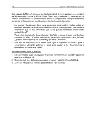 148                                                            Capítulo 5: Interacción con el usuario



Este producto de Microsoft almacena los diseños en XAML de modo que se pueden compartir
con los desarrolladores de la UX en Visual Studio, asegurando que no haya pérdida de
fidelidad entre el diseño y la implementación. Desde la perspectiva de un arquitecto tenemos
que pensar en las siguientes consideraciones de diseño desde el principio:

     Los eventos y funciones en Blend van a requerir una comprensión a nivel de código. Un
      diseñador podría ser capaz de utilizar Blend para marcar una página, pero ¿qué pasa si el
      diseño tiene que ser más interactivo? ¿Se espera que los diseñadores sepan escribir
      código C # o VB?
     Van a existir debates entre desarrolladores y diseñadores acerca de quién es el dueño de
      los artefactos XAML. Si ambas partes tienen que trabajar con la misma pieza de XAML
      ¿quién se impone sobre quien cuando hay que hacer un cambio?
     Este tipo de interacción en el diseño dará lugar a segmentos de interfaz para la
      comunicación. ¿Surgirán patrones o guías para ayudar a los desarrolladores y
      diseñadores a comunicarse mejor?

Recomendaciones sobre el personal
1. Eche un vistazo a SDLC y a proyectos de clientes. Normalmente, un buen SDLC posibilita
   realmente una buena UX.
2. Determine qué tipos de los diseñadores va a requerir y soportar el modelo SDLC.
3. Apoye las interacciones entre los desarrolladores y diseñadores.
 