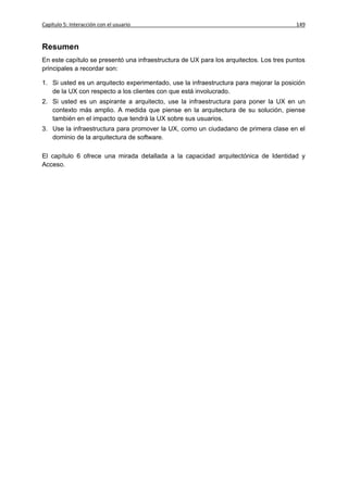 Capítulo 5: Interacción con el usuario                                                  149


Resumen
En este capítulo se presentó una infraestructura de UX para los arquitectos. Los tres puntos
principales a recordar son:

1. Si usted es un arquitecto experimentado, use la infraestructura para mejorar la posición
   de la UX con respecto a los clientes con que está involucrado.
2. Si usted es un aspirante a arquitecto, use la infraestructura para poner la UX en un
   contexto más amplio. A medida que piense en la arquitectura de su solución, piense
   también en el impacto que tendrá la UX sobre sus usuarios.
3. Use la infraestructura para promover la UX, como un ciudadano de primera clase en el
   dominio de la arquitectura de software.

El capítulo 6 ofrece una mirada detallada a la capacidad arquitectónica de Identidad y
Acceso.
 