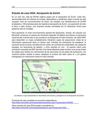 150                                                             Capítulo 5: Interacción con el usuario


Estudio de caso SOA: Aeropuerto de Zúrich
En un solo día, más de 60.000 viajeros pasan por el aeropuerto de Zurich. Cada año,
aproximadamente 20 millones de turistas, diplomáticos y residentes viajan a través de este
ocupado nudo de comunicaciones de Suiza. Se necesita una infraestructura de 24.000
empleados y 180 empresas para dar soporte al aeropuerto de Zurich. La supervisión de todo
la lleva a cabo Unique, una empresa privada contratada por la Federación Suiza para
gestionar todo el complejo.

Para garantizar un buen funcionamiento general del aeropuerto, Unique, de conjunto con
Microsoft, construyó un sistema de monitoreo integrado. El objetivo era ofrecer un panorama
visual de alto nivel de todo lo que sucede en el aeropuerto en todo momento. Se utilizó WPF
para desarrollar un mapa completamente interactivo capaz de proporcionar vistas de la
información operacional clave en tiempo real, incluidas las previsiones de pasajeros, la
ubicación de los aviones, los datos de los vuelos, las condiciones ambientales, las cargas de
equipaje, los resúmenes de gestión, y otros reportes en vivo . El soporte nativo para
animación avanzada de WPF permitió a los desarrolladores poder escribir unas pocas líneas
de código para ilustrar los movimientos de las aeronaves en las pistas del aeropuerto. Los
usuarios pueden ampliar el plano, desplazar el puntero del ratón sobre él, y ver globos
emergentes con información sobre el vuelo indicado.




  Las áreas en rojo representan el movimiento de aviones y pasajeros en el aeropuerto de Zúrich

El estudio de caso completo se encuentra disponible en:
http://www.microsoft.com/casestudies/casestudy.aspx?casestudyid=200365.
Otros estudios de caso SOA pueden consultarse en:
http://www.microsoft.com/casestudies/search.aspx?Keywords=SOA.
 