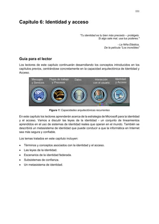 151



Capítulo 6: Identidad y acceso

                                                “Tu identidad es tu bien más preciado – protégelo.
                                                                Si algo sale mal, usa tus poderes."

                                                                                - La Niña Elástica,
                                                                    De la película “Los increíbles”



Guía para el lector
Los lectores de este capítulo continuarán desarrollando los conceptos introducidos en los
capítulos previos, centrándose concretamente en la capacidad arquitectónica de Identidad y
Acceso.




                       Figura 1: Capacidades arquitectónicas recurrentes

En este capítulo los lectores aprenderán acerca de la estrategia de Microsoft para la identidad
y el acceso. Vamos a discutir las leyes de la identidad - un conjunto de lineamientos
aprendidos en el uso de sistemas de identidad reales que operan en el mundo. También se
describirá un metasistema de identidad que puede conducir a que la informática en Internet
sea más segura y confiable.

Los temas tratados en este capítulo incluyen:

   Términos y conceptos asociados con la identidad y el acceso.
   Las leyes de la identidad.
   Escenarios de la identidad federada.
   Subsistemas de confianza.
   Un metasistema de identidad.
 