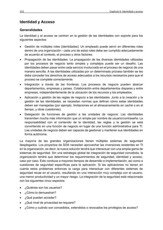 152                                                                  Capítulo 6: Identidad y acceso


Identidad y Acceso

Generalidades
La identidad y el acceso se centran en la gestión de las identidades con soporte para los
siguientes aspectos:

     Gestión de múltiples roles (identidades): Un empleado puede servir en diferentes roles
      dentro de una organización - cada uno de estos roles debe ser cumplido adecuadamente
      de acuerdo al contexto, el proceso y otros factores.
     Propagación de las identidades: La propagación de las diversas identidades utilizadas
      por los procesos de negocio tanto simples y complejos puede ser un desafío. Las
      identidades deben pasar entre cada servicio involucrado en el proceso de negocio de una
      manera sencilla. A las identidades utilizadas por un determinado proceso también se les
      debe conceder los derechos de acceso adecuados a los recursos necesarios para que el
      proceso se complete correctamente.
     Integración a través de las fronteras: Los procesos de negocio pueden abarcar
      departamentos, empresas y países. Colaboración entre departamentos dispares y entre
      empresas, independientemente de la ubicación de los recursos y los empleados.
     Aplicación y gestión de las reglas de negocio a las identidades: Junto a la creación y la
      gestión de las identidades, se necesitan normas que definan cómo estas identidades
      deben ser manejadas (por ejemplo, limitaciones en el almacenamiento en caché o en el
      tiempo, y otras cuestiones).
     Delegación de funciones de gestión a las unidades de negocio: Las identidades
      transmiten mucha más información que un simple par nombre de usuario/contraseña. La
      responsabilidad con el contenido de la identidad, las reglas y la gestión se está
      convirtiendo en una función de negocio en lugar de una función administrativa para TI.
      Las unidades de negocio deben ser capaces de gestionar y mantener sus identidades en
      forma autónoma.

La mayoría de las grandes organizaciones tienen múltiples sistemas de seguridad
desplegados. Los proyectos de SOA necesitan aprovechar las inversiones existentes en TI
en la organización, es decir, la nueva solución tendrá que interactuar con una amplia gama de
sistemas de seguridad. Sin una estrategia global de integración de seguridad concebida, la
organización tendrá que determinar los requerimientos de seguridad, identidad y acceso,
caso por caso. Esto conduce a mayores tiempos de desarrollo e implementación, así como a
cuestiones de seguridad específicas para la aplicación. Si las aplicaciones no tienen en
cuenta estos problemas entonces la carga para interactuar con diferentes sistemas de
seguridad recae en el usuario, resultando en una interacción muy compleja con el usuario,
una menor productividad y un mayor riesgo. La integración de la seguridad está relacionada
con los siguientes cinco aspectos:

     ¿Quiénes son los usuarios?
     ¿Cómo lo demuestran?
     ¿Qué pueden acceder?
     ¿Qué nivel de privacidad se requiere?
     ¿Cómo y cuándo son concedidos, extendidos o revocados los privilegios de acceso?
 