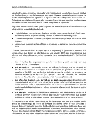 Capítulo 6: Identidad y acceso                                                            153


La solución a estos problemas es adoptar una infraestructura que oculte de manera efectiva
los detalles de seguridad de las nuevas soluciones. Una vez que esta infraestructura se ha
establecido las aplicaciones legadas de la organización deben adaptarse a hacer uso de ella.
Deberán ser adoptadas políticas para las nuevas aplicaciones para garantizar que las nuevas
soluciones también usen la infraestructura de integración de seguridad.

Hay varios beneficios adicionales que la organización puede derivar de una infraestructura de
integración de seguridad estandarizada:

   Los trabajadores ya no estarán obligadas a manejar varios juegos de usuario/contraseña,
    evitando la pérdida de productividad y posibles vulnerabilidades de seguridad.
   Los nuevos empleados no tienen que esperar mucho tiempo para que sus cuentas sean
    creadas.
   La seguridad corporativa y las políticas de privacidad se aplican de manera consistente y
    eficaz.

Como se dijo anteriormente, la integración de la seguridad y la gestión de la identidad son
temas críticos que deben ser abordados por una solución SOA. Las organizaciones que
adoptan una integración de seguridad coherente y una estrategia de gestión de identidad
son:

   Más eficientes: Las organizaciones pueden conectarse y colaborar mejor con sus
    clientes, socios y proveedores.
   Más productivas: Los usuarios pueden ser más productivos ya que las demoras en
    acceder a los sistemas o recursos se reducen al mínimo. La gestión de identidades de
    usuarios es también más productiva derivado de que la provisión de acceso a los
    sistemas necesarios se reducen (por ejemplo, como se mencionó, las múltiples
    solicitudes de contraseña son manejadas por las mismas aplicaciones).
   Más eficientes desde el punto de vista de los costos operacionales: Una integración
    consistente de la seguridad y una estrategia de gestión de la identidad permiten que las
    tareas comunes, como el restablecimiento de las contraseñas para ser opciones de auto
    servicio controladas por el usuario, reduce, en general, el volumen de llamadas al equipo
    de soporte.
   Más seguras: La integración coherente de la seguridad y las estrategias de gestión de la
    identidad permiten implementar políticas corporativas y gubernamentales que pueden
    aplicarse a nivel de la empresa en lugar de hacerlo departamento por departamento.

Ahora que tenemos algún conocimiento de los beneficios que una organización puede
derivar de una estrategia de gestión de identidad consistente, vamos a echar un vistazo a
algunos de los principios de la gestión de identidad en un gran sistema distribuido. Cada vez
más las organizaciones están implementando o utilizando soluciones que usan Internet.
Algunas de estas soluciones utilizan Internet para comunicarse con sus socios comerciales,
mientras que las soluciones basadas en SaaS pueden ser distribuidas a través de Internet.
 