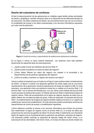 154                                                                    Capítulo 6: Identidad y acceso


Diseño del subsistema de confianza
Si bien la descomposición de las aplicaciones en múltiples capas facilita ciertas actividades
de diseño y despliegue, también introduce retos en el desarrollo de las diferentes facetas de
las soluciones. De estas cuestiones de diseño, las recurrentes tienen que ver con el control y
la contabilidad del acceso a los datos empresariales y los recursos informáticos expuestos
por cada nivel de aplicación.




      Figura 2: Control de acceso y requerimientos de auditoria para aplicaciones multicapas

En la Figura 2 vemos un típico sistema distribuido          Los sistemas como este plantean
típicamente los siguientes tipos de preocupaciones:

1. ¿Quién puede invocar las interfaces del servicio Web 2?
2. ¿Quién puede conectarse a la base de datos del negocio?
3. ¿Cómo deben filtrarse los datos del negocio con respeto a la privacidad y los
   requerimientos de las políticas regulatorias del negocio?
4. ¿Cómo se audita y mantiene un registro del acceso a los datos?

Vamos a utilizar el escenario que se ilustra en la Figura 2 para explicar estas consideraciones
de diseño. La figura 2 muestra una aplicación genérica de varias capas que es una buena
representación de la generación actual de aplicaciones de líneas de negocio (LOB). En este
escenario, una aplicación inicia una solicitud a través de un método en el servicio Web 1. El
servicio Web 1 es un servicio de fachada que, a su vez, llama a otro método del servicio Web
2 para procesar la solicitud del usuario. El método del servicio Web 2 implementa la lógica de
negocio interna. Parte del procesamiento de la lógica de negocio requiere de datos que se
deben obtener de una base de datos de apoyo. Antes de responder a la llamada del servicio
Web 1, la implementación de la lógica de negocio también registra el evento en un registro de
auditoría por razones de contabilización. En este escenario pueden presentarse entonces los
requerimientos de control de acceso y contabilización siguientes:

¿Cómo debemos controlar el acceso a los recursos informáticos que brindan los servicios
que implementan la lógica de negocio (como el servicio Web 2) y a la base de datos que
proporciona los servicios de gestión de datos? El servicio Web 2 implementa una importante
lógica de negocio que es fundamental para la aplicación de políticas y procesos de negocio.
Las empresas pueden restringir la capacidad de ejecutar código de misión crítica, a un
subconjunto de las identidades. Del mismo modo, en la base de datos es donde residen las
 