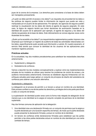 Capítulo 6: Identidad y acceso                                                               155


joyas de la corona de la empresa. Los derechos para conectarse a la base de datos deben
ser manejados juiciosamente.

¿A quién se debe permitir el acceso a los datos? Los requisitos de privacidad de los datos o
las políticas de negocio pueden limitar la información de negocio que puede ser vista y
manipulada por el usuario de las aplicaciones. Por ejemplo, las agencias de seguros pueden
restringir la visualización de los datos del cliente al agente de seguros asignado. En este
caso, la lógica de negocio tendrá que tomar decisiones de autorización basadas en la
identidad del usuario de la aplicación (por ejemplo, el agente de seguros) y los datos del
cliente recuperados de la base de datos. Este reforzamiento se conoce algunas veces como
titularidad de los datos.

¿Quién ya ha accedido a los datos? Los requerimientos reglamentarios pueden imponer a las
empresas que mantengan un registro de auditoría de todas las actividades relacionadas con
los datos, específicamente quién accede qué información y cuándo. En nuestro escenario, el
servicio Web tendrá que conocer la identidad de los usuarios de las aplicaciones para
mantener registros precisos.

Prácticas actuales
En la actualidad, hay dos modelos prevalecientes para satisfacer las necesidades descritas
anteriormente:

   Suplantación y delegación.
   Subsistema de confianza.

Vamos a describir los dos modelos conceptualmente y explicar cómo las implementaciones
actuales de los modelos se utilizan para resolver los problemas de control de acceso y de
auditoría mencionados anteriormente. Entonces se detallarán algunas limitaciones con los
enfoques actuales para luego aplicar un conjunto de principios de diseño del subsistema de
confianza para obtener una solución alternativa.

Suplantación y delegación
La delegación es el proceso de permitir a un tercero a actuar en nombre de una identidad.
Este proceso confiere a una de las partes los derechos y privilegios de la otra parte para llevar
a cabo un conjunto de tareas.

La suplantación de identidad puede verse como la forma más relajada de delegación de tal
manera que a una identidad se le asigna el conjunto completo de permisos de la identidad
suplantada.

Hay dos formas comunes de aplicación de la delegación:

1. Una identidad crea una declaración firmada con un conjunto de permisos que le asigna a
   la parte declarada por una duración específica de tiempo, de modo que la parte declarada
   puede presentar la declaración firmada y actuar en nombre de la identidad.
2. Un tercero de confianza emite declaraciones firmadas para establecer que las partes
   permiten a las otras partes declaradas actuar en nombre de otra identidad por una cierta
   cantidad de tiempo.
 