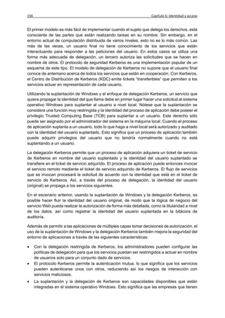 156                                                                  Capítulo 6: Identidad y acceso


El primer modelo es más fácil de implementar cuando el sujeto que delega los derechos, está
consciente de las partes que están realizando tareas en su nombre. Sin embargo, en el
entorno actual de computación distribuida de varios niveles, esto no es lo más común. Las
más de las veces, un usuario final no tiene conocimiento de los servicios que están
interactuando para responder a las peticiones del usuario. En estos casos se utiliza una
forma más adecuada de delegación, un tercero autoriza las solicitudes que se hacen en
nombre de otros. El protocolo de seguridad Kerberos es una implementación popular de un
esquema de este tipo. El modelo de delegación de Kerberos no supone que el usuario final
conoce de antemano acerca de todos los servicios que están en cooperación. Con Kerberos,
el Centro de Distribución de Kerberos (KDC) emite tickets “transferibles” que permiten a los
servicios actuar en representación de cada usuario.

Utilizando la suplantación de Windows y el enfoque de delegación Kerberos, un servicio que
quiera propagar la identidad del que llama debe en primer lugar hacer una solicitud al sistema
operativo Windows para suplantar al usuario a nivel local. Nótese que la suplantación se
considera una función muy restringida y la identidad del proceso de aplicación debe poseer el
privilegio Trusted Computing Base (TCB) para suplantar a un usuario. Este derecho sólo
puede ser asignado por el administrador del sistema en la máquina local. Cuando el proceso
de aplicación suplanta a un usuario, todo lo que haga a nivel local será autorizado y auditado
con la identidad del usuario suplantado. Esto significa que un proceso de aplicación también
puede adquirir privilegios del usuario que no tendría normalmente cuando no está
suplantando a un usuario.

La delegación Kerberos permite que un proceso de aplicación adquiera un ticket de servicio
de Kerberos en nombre del usuario suplantado y la identidad del usuario suplantado se
transfiere en el ticket de servicio adquirido. El proceso de aplicación puede entonces invocar
el servicio remoto mediante el ticket de servicio adquirido de Kerberos. El flujo de servicios
que se invocan procesará la solicitud de acuerdo con la identidad que está en el ticket de
servicio de Kerberos. Así, a través del proceso de delegación, la identidad del usuario
(original) se propaga a los servicios siguientes.

En el escenario anterior, usando la suplantación de Windows y la delegación Kerberos, es
posible hacer fluir la identidad del usuario original, de modo que la lógica de negocio del
servicio Web pueda realizar la autorización de forma más detallada, como la titularidad a nivel
de los datos, así como registrar la identidad del usuario suplantada en la bitácora de
auditoría.

Además de permitir a las aplicaciones de múltiples capas tomar decisiones de autorización, el
uso de la suplantación de Windows y la delegación Kerberos también mejora la seguridad del
entorno de aplicaciones a través de las siguientes características:

     Con la delegación restringida de Kerberos, los administradores pueden configurar las
      políticas de delegación para que los servicios puedan ser restringidos a actuar en nombre
      de usuarios solo para un conjunto dado de servicios.
     El protocolo Kerberos permite la autenticación mutua, lo que significa que los servicios
      pueden autenticarse unos con otros, reduciendo así los riesgos de interacción con
      servicios maliciosos.
     La suplantación y la delegación de Kerberos son capacidades disponibles que están
      integradas en el sistema operativo Windows. Esto significa que las empresas que tienen
 