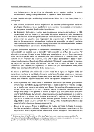 Capítulo 6: Identidad y acceso                                                                         157


     una infraestructura de servicios de directorio activo pueden reutilizar la misma
     infraestructura de seguridad para habilitar la seguridad de las aplicaciones.

A pesar de estas ventajas, también hay limitaciones en el uso del modelo de suplantación y
delegación:

    Los usuarios suplantados a nivel de procesos del sistema operativo pueden elevar los
     privilegios del proceso, lo que puede tener consecuencias no deseadas como resultado
     de ataques de seguridad de elevación de privilegios.
    La delegación de Kerberos requiere que el proceso de aplicación contacte con el KDC
     para obtener un ticket de servicio en nombre del usuario antes de acceder e invocar un
     flujo de servicios. Para las aplicaciones que tienen acceso a recursos en nombre de un
     gran número de usuarios, esta negociación de seguridad con el KDC introduce una
     latencia de comunicación adicional que puede no ser aceptable. La solución obvia de
     usar una caché para estos contextos de seguridad entre las distintas peticiones, viola las
     recomendaciones de los servicios de alto rendimiento.

Algunas aplicaciones optimizan su rendimiento compartiendo un pool 11 de canales de
comunicación pre-creados para la conexión y comunicación con el flujo de servicios. Por
ejemplo, muchos servicios de la capa de lógica de negocio tienen un pool de conexiones de
base de datos que los servicios reutilizan para comunicarse con la base de datos. Para
cumplir con los requisitos de seguridad, cada una de estas conexiones de base de datos
requiere autenticación. Cuando se utiliza suplantación/delegación para propagar el contexto
de seguridad del que llamó originalmente, se crea una conexión de base de datos
autenticada para cada usuario suplantado y la técnica del pool de conexiones no se puede
utilizar para optimizar el rendimiento de las aplicaciones.

El acceso a servicios tales como los servicios Web de la lógica de negocio debe ser
garantizado mediante la identidad del usuario suplantado. En otras palabras, es necesario
conceder permisos a los usuarios finales para llamar a código de misión crítica. En muchos
casos, esto no es una hipótesis aceptable, desde las siguientes perspectivas:

    Viola el punto de vista particular de la defensa en profundidad que reduce gradualmente
     el número de identidades que pueden tener acceso a activos de mayor valor. La analogía
     de la fortaleza es bastante apropiada aquí. Capas de paredes defensivas protegen el
     núcleo central de mando y control. Cada vez menos funcionarios de confianza de los
     rangos más altos se les permite el acceso a medida que avanzamos hacia el núcleo
     interior de la fortaleza. Cumplir con este principio significa que la capacidad de invocar la
     lógica de negocio interno debe limitarse a un pequeño conjunto de identidades de la
     aplicación. Cuando los usuarios finales también pueden invocar estos servicios, la
     seguridad de estos servicios también depende de (y está a merced de) la eficiencia del
     usuario final en el proceso de aprovisionamiento.
    Dando a los usuarios finales la posibilidad de invocar servicios de lógica de negocio
     también aumenta la complejidad de la gestión de control del acceso para el servicio. En
     lugar de sólo tener que gestionar los derechos de acceso de algunas identidades de una

11
   En diversas áreas de la informática se utiliza “pool” para hacer referencia a recursos compartidos. Por
ejemplo, en el caso de las Bases de Datos se emplea para una colección de conexiones abiertas de manera que
puedan ser reutilizadas al realizar múltiples consultas o actualizaciones.
 