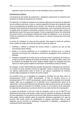 158                                                                     Capítulo 6: Identidad y acceso


      aplicación, ahora se tiene que lidiar con las identidades de los usuarios finales.

Subsistema de confianza
Las limitaciones del modelo de suplantación y delegación proporcionan la motivación para
considerar el modelo de subsistema de confianza.

Por definición, el modelo de subsistema de confianza implica que los servicios de aplicación
son de confianza para llevar a cabo un conjunto específico de tareas de la aplicación, tales
como el procesamiento de pedidos de los clientes. Con frecuencia, los flujos de servicios
necesitan tomar decisiones de autorización de aplicaciones, como la aprobación del envío de
un pedido antes de realizar la transacción comercial. Para ello, el servicio debe conocer la
identidad del usuario final que envía el pedido. Si bien la capacidad de hacer fluir la identidad
del usuario final es una propiedad inherente del modelo de delegación, no es así para el
modelo de subsistema de confianza y debe hacerse un esfuerzo especial para incluir esta
característica.

La noción de “confianza” no viene de forma gratuita. Para apoyar la noción de confianza
como lo define el modelo de los Servicios debe al menos ser capaz de:

     Autenticar y verificar la identidad del servicio anterior o posterior con que se está
      comunicando dentro del flujo.
     Decidir si el servicio identificado es un subsistema de confianza para un conjunto
      específico de funciones de la aplicación, incluyendo la propagación de los reclamos de
      identidad.
     Proteger la integridad de los datos que se comunican entre el subsistema de confianza y
      el flujo de servicios. Además de los datos de aplicación, los datos de tráfico, tales como
      los reclamos de identidad del usuario original, también deben ser protegidos para que
      nadie en el medio pueda modificar la información de identidad que está en tránsito.

Sin embargo, muchas implementaciones actuales de presuntos “subsistemas de confianza”,
no cumplen con estos requisitos mínimos de seguridad. Vamos a sustentar esta afirmación
con algunas observaciones sobre la forma en que algunos subsistemas de confianza
actuales están propagando el contexto del usuario original.

Una práctica común en la actualidad es propagar la identidad del que llama como un
encabezamiento HTTP o SOAP personalizado. El flujo de servicios busca en el
encabezamiento HTTP o SOAP personalizado cuando necesita la identidad de la llamada
original. Dado que la propagación de la identidad ocurre frecuentemente dentro de la
organización, muchos administradores de aplicaciones ingenuamente asumen que es seguro
propagar los datos sin protección. En realidad, muchas, si no la mayoría, de las violaciones
de seguridad de aplicaciones se producen dentro de las redes internas de la organización.

La adición de protección a nivel de la capa de transporte, como el uso de SSL/TLS con
autenticación del cliente y del servidor, puede reducir la superficie de ataques de seguridad
de forma significativa. En los entornos de servicios Web donde los extremos de los servicios
Web pueden abarcar múltiples saltos de transporte, añadiendo seguridad en la capa de
servicios Web puede reducir las posibilidades de ataques intermedios. Esto se logra
exigiendo que los servicios se autentiquen mutuamente la integridad, y protegiendo el
encabezado SOAP personalizado.
 