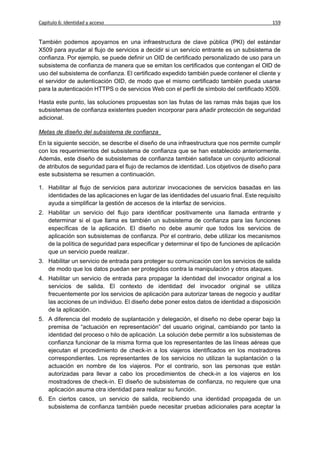 Capítulo 6: Identidad y acceso                                                              159


También podemos apoyarnos en una infraestructura de clave pública (PKI) del estándar
X509 para ayudar al flujo de servicios a decidir si un servicio entrante es un subsistema de
confianza. Por ejemplo, se puede definir un OID de certificado personalizado de uso para un
subsistema de confianza de manera que se emitan los certificados que contengan el OID de
uso del subsistema de confianza. El certificado expedido también puede contener el cliente y
el servidor de autenticación OID, de modo que el mismo certificado también pueda usarse
para la autenticación HTTPS o de servicios Web con el perfil de símbolo del certificado X509.

Hasta este punto, las soluciones propuestas son las frutas de las ramas más bajas que los
subsistemas de confianza existentes pueden incorporar para añadir protección de seguridad
adicional.

Metas de diseño del subsistema de confianza
En la siguiente sección, se describe el diseño de una infraestructura que nos permite cumplir
con los requerimientos del subsistema de confianza que se han establecido anteriormente.
Además, este diseño de subsistemas de confianza también satisface un conjunto adicional
de atributos de seguridad para el flujo de reclamos de identidad. Los objetivos de diseño para
este subsistema se resumen a continuación.

1. Habilitar al flujo de servicios para autorizar invocaciones de servicios basadas en las
   identidades de las aplicaciones en lugar de las identidades del usuario final. Este requisito
   ayuda a simplificar la gestión de accesos de la interfaz de servicios.
2. Habilitar un servicio del flujo para identificar positivamente una llamada entrante y
   determinar si el que llama es también un subsistema de confianza para las funciones
   específicas de la aplicación. El diseño no debe asumir que todos los servicios de
   aplicación son subsistemas de confianza. Por el contrario, debe utilizar los mecanismos
   de la política de seguridad para especificar y determinar el tipo de funciones de aplicación
   que un servicio puede realizar.
3. Habilitar un servicio de entrada para proteger su comunicación con los servicios de salida
   de modo que los datos puedan ser protegidos contra la manipulación y otros ataques.
4. Habilitar un servicio de entrada para propagar la identidad del invocador original a los
   servicios de salida. El contexto de identidad del invocador original se utiliza
   frecuentemente por los servicios de aplicación para autorizar tareas de negocio y auditar
   las acciones de un individuo. El diseño debe poner estos datos de identidad a disposición
   de la aplicación.
5. A diferencia del modelo de suplantación y delegación, el diseño no debe operar bajo la
   premisa de “actuación en representación” del usuario original, cambiando por tanto la
   identidad del proceso o hilo de aplicación. La solución debe permitir a los subsistemas de
   confianza funcionar de la misma forma que los representantes de las líneas aéreas que
   ejecutan el procedimiento de check-in a los viajeros identificados en los mostradores
   correspondientes. Los representantes de los servicios no utilizan la suplantación o la
   actuación en nombre de los viajeros. Por el contrario, son las personas que están
   autorizadas para llevar a cabo los procedimientos de check-in a los viajeros en los
   mostradores de check-in. El diseño de subsistemas de confianza, no requiere que una
   aplicación asuma otra identidad para realizar su función.
6. En ciertos casos, un servicio de salida, recibiendo una identidad propagada de un
   subsistema de confianza también puede necesitar pruebas adicionales para aceptar la
 