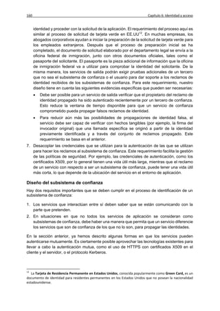 160                                                                       Capítulo 6: Identidad y acceso


      identidad y proceder con la solicitud de la aplicación. El requerimiento del proceso aquí es
      similar al proceso de solicitud de tarjeta verde en EE.UU12. En muchas empresas, los
      abogados corporativos ayudan a iniciar la preparación de la solicitud de tarjeta verde para
      los empleados extranjeros. Después que el proceso de preparación inicial se ha
      completado, el documento de solicitud elaborado por el departamento legal se envía a la
      oficina federal de inmigración, junto con otros documentos oficiales, tales como el
      pasaporte del solicitante. El pasaporte es la pieza adicional de información que la oficina
      de inmigración federal va a utilizar para comprobar la identidad del solicitante. De la
      misma manera, los servicios de salida podrán exigir pruebas adicionales de un tercero
      que no sea el subsistema de confianza o el usuario para dar soporte a los reclamos de
      identidad recibidos de los subsistemas de confianza. Para este requerimiento, nuestro
      diseño tiene en cuenta las siguientes evidencias específicas que pueden ser necesarias:
         Debe ser posible para un servicio de salida verificar que el propietario del reclamo de
          identidad propagado ha sido autenticado recientemente por un tercero de confianza.
          Esto reduce la ventana de tiempo disponible para que un servicio de confianza
          comprometido pueda propagar falsos reclamos de identidad.
         Para reducir aún más las posibilidades de propagaciones de identidad falsa, el
          servicio debe ser capaz de verificar con hechos tangibles (por ejemplo, la firma del
          invocador original) que una llamada específica se originó a partir de la identidad
          previamente identificada y a través del conjunto de reclamos propagado. Este
          requerimiento se basa en el anterior.
7. Desacoplar las credenciales que se utilizan para la autenticación de las que se utilizan
   para hacer los reclamos al subsistema de confianza. Este requerimiento facilita la gestión
   de las políticas de seguridad. Por ejemplo, las credenciales de autenticación, como los
   certificados X509, por lo general tienen una vida útil más larga, mientras que el reclamo
   de un servicio con respecto a ser un subsistema de confianza, puede tener una vida útil
   más corta, lo que depende de la ubicación del servicio en el entorno de aplicación.

Diseño del subsistema de confianza
Hay dos requisitos importantes que se deben cumplir en el proceso de identificación de un
subsistema de confianza:

1. Los servicios que interactúan entre sí deben saber que se están comunicando con la
   parte que pretenden.
2. En situaciones en que no todos los servicios de aplicación se consideran como
   subsistemas de confianza, debe haber una manera que permita que un servicio diferencie
   los servicios que son de confianza de los que no lo son, para propagar las identidades.

En la sección anterior, ya hemos descrito algunas formas en que los servicios pueden
autenticarse mutuamente. Es ciertamente posible aprovechar las tecnologías existentes para
llevar a cabo la autenticación mutua, como el uso de HTTPS con certificados X509 en el
cliente y el servidor, o el protocolo Kerberos.



12
   La Tarjeta de Residencia Permanente en Estados Unidos, conocida popularmente como Green Card, es un
documento de identidad para residentes permanentes en los Estados Unidos que no posean la nacionalidad
estadounidense.
 