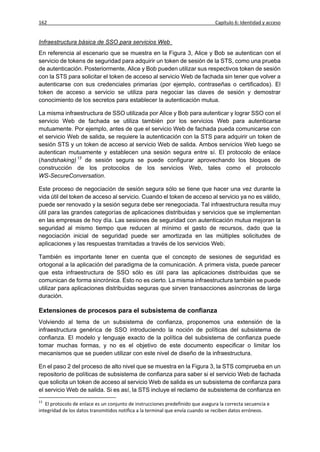 162                                                                             Capítulo 6: Identidad y acceso


Infraestructura básica de SSO para servicios Web
En referencia al escenario que se muestra en la Figura 3, Alice y Bob se autentican con el
servicio de tokens de seguridad para adquirir un token de sesión de la STS, como una prueba
de autenticación. Posteriormente, Alice y Bob pueden utilizar sus respectivos token de sesión
con la STS para solicitar el token de acceso al servicio Web de fachada sin tener que volver a
autenticarse con sus credenciales primarias (por ejemplo, contraseñas o certificados). El
token de acceso a servicio se utiliza para negociar las claves de sesión y demostrar
conocimiento de los secretos para establecer la autenticación mutua.

La misma infraestructura de SSO utilizada por Alice y Bob para autenticar y lograr SSO con el
servicio Web de fachada se utiliza también por los servicios Web para autenticarse
mutuamente. Por ejemplo, antes de que el servicio Web de fachada pueda comunicarse con
el servicio Web de salida, se requiere la autenticación con la STS para adquirir un token de
sesión STS y un token de acceso al servicio Web de salida. Ambos servicios Web luego se
autentican mutuamente y establecen una sesión segura entre sí. El protocolo de enlace
(handshaking) 13 de sesión segura se puede configurar aprovechando los bloques de
construcción de los protocolos de los servicios Web, tales como el protocolo
WS-SecureConversation.

Este proceso de negociación de sesión segura sólo se tiene que hacer una vez durante la
vida útil del token de acceso al servicio. Cuando el token de acceso al servicio ya no es válido,
puede ser renovado y la sesión segura debe ser renegociada. Tal infraestructura resulta muy
útil para las grandes categorías de aplicaciones distribuidas y servicios que se implementan
en las empresas de hoy día. Las sesiones de seguridad con autenticación mutua mejoran la
seguridad al mismo tiempo que reducen al mínimo el gasto de recursos, dado que la
negociación inicial de seguridad puede ser amortizada en las múltiples solicitudes de
aplicaciones y las respuestas tramitadas a través de los servicios Web.

También es importante tener en cuenta que el concepto de sesiones de seguridad es
ortogonal a la aplicación del paradigma de la comunicación. A primera vista, puede parecer
que esta infraestructura de SSO sólo es útil para las aplicaciones distribuidas que se
comunican de forma sincrónica. Esto no es cierto. La misma infraestructura también se puede
utilizar para aplicaciones distribuidas seguras que sirven transacciones asíncronas de larga
duración.

Extensiones de procesos para el subsistema de confianza
Volviendo al tema de un subsistema de confianza, proponemos una extensión de la
infraestructura genérica de SSO introduciendo la noción de políticas del subsistema de
confianza. El modelo y lenguaje exacto de la política del subsistema de confianza puede
tomar muchas formas, y no es el objetivo de este documento especificar o limitar los
mecanismos que se pueden utilizar con este nivel de diseño de la infraestructura.

En el paso 2 del proceso de alto nivel que se muestra en la Figura 3, la STS comprueba en un
repositorio de políticas de subsistema de confianza para saber si el servicio Web de fachada
que solicita un token de acceso al servicio Web de salida es un subsistema de confianza para
el servicio Web de salida. Si es así, la STS incluye el reclamo de subsistema de confianza en
13
   El protocolo de enlace es un conjunto de instrucciones predefinido que asegura la correcta secuencia e
integridad de los datos transmitidos notifica a la terminal que envía cuando se reciben datos erróneos.
 