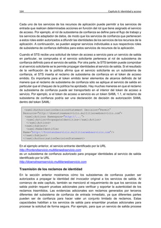 164                                                                     Capítulo 6: Identidad y acceso



Cada uno de los servicios de los recursos de aplicación puede permitir a los servicios de
entrada que realicen determinadas acciones en función del rol que tiene asignado el servicio
de acceso. Por ejemplo, el rol de subsistema de confianza se define para el flujo de trabajo y
los servicios de adaptador de datos, de modo que los servicios de confianza que pertenecen
a estos roles estén autorizados a difundir las identidades de los servicios de los recursos de la
aplicación. A continuación, se pueden asignar servicios individuales a sus respectivos roles
de subsistema de confianza definidos para estos servicios de recursos de la aplicación.

Cuando el STS recibe una solicitud de token de acceso a servicio para un servicio de salida
en particular, se comprueba si el servicio solicitante pertenece al rol de subsistema de
confianza definido para el servicio de salida. Por otra parte, la STS también puede comprobar
si al servicio solicitante se le permite propagar identidades al servicio de salida. Si el resultado
de la verificación de la política afirma que el servicio solicitante es un subsistema de
confianza, el STS inserta el reclamo de subsistema de confianza en el token de acceso
emitido. Es importante para el token emitido tener elementos de alcance definido de tal
manera que el reclamo de subsistema de confianza sólo se aplique al servicio de salida en
particular que el chequeo de la política ha aprobado. Hay muchas maneras en que el reclamo
de subsistema de confianza puede ser transportado en el interior del token de acceso a
servicio. Por ejemplo, si el token de acceso a servicio es un token SAML 1.1, el reclamo de
subsistema de confianza podría ser una declaración de decisión de autorización SAML
dentro del token SAML:

   <saml:AuthorizationDecisionStatement Decision=”Permit”
  Resource=”http://downstreamservicio.multitierwebservicio.com”>
   <saml:Actions Namespace=”http://... ”>
    <saml:Action>PropagateIdentities</saml:Action>
    </saml:Actions>
   <saml:Subject>
    <saml:NameIdentifier
  Name=”http://frontendservicio.multitierwebservicio.com”/>
  </saml:Subject>
  </saml:AuthorizationDecisionStatement>

En el ejemplo anterior, el servicio entrante identificado por la URL
http://frontendservicio.multitierwebservicio.com
es un subsistema de confianza autorizado para propagar identidades al servicio de salida
identificado por la URL
http://downstreamservicio.multitierwebservicio.com

Trasmisión de los reclamos de identidad
En la sección anterior mostramos cómo los subsistemas de confianza pueden ser
autorizados a propagar la identidad del invocador original a los servicios de salida. Al
comienzo de este capítulo, también se mencionó el requerimiento de que los servicios de
salida podrán requerir pruebas adicionales para verificar y soportar la autenticidad de los
reclamos trasmitidos. Las evidencias adicionales son reclamos generados por terceros
diferentes del subsistema de confianza de entrada inmediato, ya que diferentes partes
pueden ser de confianza para hacer valer un conjunto limitado de reclamos. Estas
capacidades habilitan a los servicios de salida para ensamblar pruebas adicionales para
procesar la solicitud de forma segura. Por ejemplo, para que un servicio de salida procese
 