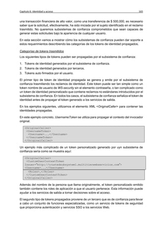 Capítulo 6: Identidad y acceso                                                              165


una transacción financiera de alto valor, como una transferencia de $ 500,000, es necesario
saber que la solicitud, efectivamente, ha sido iniciada por el sujeto identificado en el reclamo
trasmitido. No queremos subsistemas de confianza comprometidos que sean capaces de
generar estas solicitudes bajo la apariencia de cualquier usuario.

En esta sección vamos a mostrar cómo los subsistemas de confianza pueden dar soporte a
estos requerimientos describiendo las categorías de los tokens de identidad propagados.

Categorías de tokens trasmitidos
Los siguientes tipos de tokens pueden ser propagadas por el subsistema de confianza:

1. Tokens de identidad generados por el subsistema de confianza.
2. Tokens de identidad generados por terceros.
3. Tokens auto firmados por el usuario.

El primer tipo de token de identidad propagada se genera y emite por el subsistema de
confianza trasmitiendo los reclamos de identidad. Este token puede ser tan simple como un
token nombre de usuario de WS-security sin el elemento contraseña, o tan complicado como
un token de identidad personalizado que contiene reclamos no estándares introducidos por el
subsistema de confianza. En todos los casos, el subsistema de confianza señaliza el token de
identidad antes de propagar el token generado a los servicios de salida.

En los ejemplos siguientes, utilizamos el elemento XML <OriginalCaller> para contener las
identidades propagadas.

En este ejemplo concreto, UsernameToken se utiliza para propagar el contexto del invocador
original.

    <OriginalCaller>
     <UsernameToken>
      <Username>...</Username>
     </UsernameToken>
    </OriginalCaller>

Un ejemplo más complicado de un token personalizado generado por uyn subsistema de
confianza sería como se muestra aquí:

    <OriginalCaller>
     <CustomUserContextToken
    Issuer=”http://trustedsubsystem1.multitierwebservicios.com”>
    <Username>...</Username>
      <Roles>…</Roles>
     </CustomUserContextToken>
    </OriginalCaller>

Además del nombre de la persona que llama originalmente, el token personalizado emitido
también contiene los roles de aplicación a que el usuario pertenece. Esta información puede
ayudar a los servicios de salida a tomar decisiones sobre el acceso.

El segundo tipo de tokens propagados proviene de un tercero que es de confianza para llevar
a cabo un conjunto de funciones especializadas, como un servicio de tokens de seguridad
que proporciona autenticación y servicios SSO a los servicios Web.
 