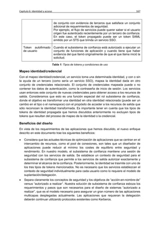 Capítulo 6: Identidad y acceso                                                                  167



                                 de conjunto con evidencia de terceros que satisface un conjunto
                                 adicional de requerimientos de seguridad.
                                 Por ejemplo, el flujo de servicios puede querer saber si el usuario
                                 origen fue autenticado recientemente por un tercero de confianza.
                                 En este caso, el token propagado puede ser un token SAML
                                 emitido por un STS que brinda un servicio SSO.

    Token autofirmado            Cuando el subsistema de confianza está autorizado a ejecutar un
    de usuario                   conjunto de funciones de aplicación y cuando tiene que haber
                                 evidencia del que llamó originalmente de que el que llama inició la
                                 solicitud.

                             Tabla 1: Tipos de tokens y condiciones de uso

Mapeo identidad/credencial
Con el mapeo identidad/credencial, un servicio toma una determinada identidad, y con o sin
la ayuda de un tercero (como sería un servicio SSO), mapea la identidad dada en otro
conjunto de credenciales relacionado. El conjunto de credenciales mapeada puede o no
contener los datos de autenticación, como la contraseña de inicio de sesión. Los servicios
usan entonces este conjunto de nuevas credenciales para obtener acceso a los recursos de
salida. Consideramos que esto es una función especial del rol subsistema de confianza,
donde el objetivo es transformar una identidad en otra identidad relacionada (puede ser un
cambio en el tipo o el namespace) con el propósito de acceder a los recursos de salida que
sólo reconocen la identidad transformada. Es importante tener en cuenta que los tipos de
tokens de identidad propagada que hemos discutidos anteriormente no excluyen tipos de
tokens que resultan del proceso de mapeo de la identidad o la credencial.

Beneficios del diseño
En vista de los requerimientos de las aplicaciones que hemos discutido, el nuevo enfoque
descrito en este documento trae los siguientes beneficios:

   Considera que las actuales técnicas de optimización de aplicaciones que se centran en el
    intercambio de recursos, como el pool de conexiones, son tales que un diseñador de
    aplicaciones puede reducir al mínimo los costes de equilibrio entre seguridad y
    rendimiento. En nuestro modelo, el subsistema de confianza mantiene una sesión de
    seguridad con los servicios de salida. Se establece un contexto de seguridad para el
    subsistema de confianza que permite a los servicios de salida autorizar exactamente y
    determinar el alcance de la confianza. Posteriormente, la identidad se trasmite con uno de
    los tres tipos de tokens mencionados. No es necesario que los servicios establezcan el
    contexto de seguridad individualmente para cada usuario como lo requiere el modelo de
    suplantación/delegación.
   Separa claramente los conceptos de seguridad y los objetivos de “acción-en-nombre-de”
    versus “autorizado a realizar”. Nuestra solución de subsistema de confianza esboza los
    requerimientos y pasos que son necesarios para el diseño de sistemas “autorizado a
    realizar”, que es el modelo necesario para asegurar un gran número de las aplicaciones
    multicapas desplegadas actualmente. Las aplicaciones que requieran la delegación
    deberán continuar utilizando protocolos existentes como Kerberos.
 