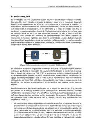 6                                                 Capítulo 1: Arquitectura Orientada a Servicios (SOA)




La evolución de SOA
La orientación a servicios (SO) es la evolución natural de los actuales modelos de desarrollo.
Los años 80, vieron modelos orientados a objetos, y luego vino el modelo de desarrollo
basado en componentes en los años 90, y ahora tenemos la orientación a servicios. La
orientación a servicios mantiene los beneficios del desarrollo basado en componentes (la
auto-descripción, la encapsulación, el descubrimiento y la carga dinámica), pero hay un
cambio en el paradigma desde métodos de objetos invocados remotamente, a uno de paso
de mensajes entre los servicios. Los esquemas describen no sólo la estructura de los
mensajes, sino también los contratos de comportamiento para definir patrones de
intercambio de mensajes y políticas para definir la semántica de servicios. Esto promueve la
interoperabilidad, y por lo tanto ofrece los beneficios de la adaptación, ya que los mensajes
pueden ser enviados desde un servicio a otro sin tener en cuenta cómo ha sido implementado
el servicio de manejo de los mensajes.




            Figura 3: Comunicaciones simples entre servicios Web basadas en SOAP.

La orientación a servicios proporciona un enfoque evolutivo a la construcción de software
distribuido que facilita la integración del acoplamiento flexible con la resistencia al cambio.
Con la llegada de los servicios Web WS-*, la arquitectura ha hecho viable el desarrollo de
software orientado a servicios, en virtud de la avalancha de herramientas de desarrollo de
apoyo, y la interoperabilidad de todo el sector. Aunque implementadas más frecuentemente
utilizando los servicios Web estándares, la orientación a servicios es independiente de la
tecnología y los patrones arquitectónicos, y se puede utilizar para conectar con los sistemas
legados.

Desafortunadamente, los beneficios ofrecidos por la orientación a servicios y SOA han sido
oscurecidos por el bombo y la confusión que rodean cada vez más estos términos. Si bien el
conocimiento y el entusiasmo en torno a SOA han aumentado, las líneas claras que una vez
definieron la orientación a servicios, se han desdibujado. Sin embargo, SO ofrece algunas
ventajas específicas cuando se utiliza para el propósito correcto. Hay tres observaciones
importantes sobre SO:

1. Es evolutivo: Los principios del desarrollo orientado a servicios se basan en décadas de
   experiencia en la construcción de aplicaciones distribuidas del mundo real. SO incorpora
   conceptos como la auto-descripción de las aplicaciones, la encapsulación explícita, y la
   carga dinámica de las funcionalidades en tiempo de ejecución – principios introducidos
   por primera vez en las décadas de 1980 y 1990 a través del desarrollo orientado a objetos
   y basado en componentes. Lo que cambia con SO es la metáfora con la que los
   desarrolladores obtienen estos beneficios. En lugar de utilizar la invocación de métodos
 
