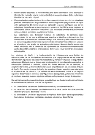 168                                                                    Capítulo 6: Identidad y acceso


     Nuestro diseño responde a la necesidad frecuente de los sistemas de salida a conocer la
      identidad del invocador original implementando la propagación segura de los reclamos de
      identidad del invocador original.
     El comportamiento del subsistema de confianza es administrado y conducido a través de
      políticas, permitiendo una mayor flexibilidad en la configuración y seguridad de las capas
      entre aplicaciones. El mismo servicio de aplicación se puede configurar para ser un
      subsistema de confianza al comunicarse con un servicio de CRM y no de confianza al
      comunicarse con un servicio de facturación. Esta flexibilidad fomenta la reutilización de
      componentes de servicio de acoplamiento flexible.
     Las credenciales para demostrar reclamos del subsistema de confianza están
      desacopladas de las que se utilizan para autenticar e identificar a los servicios. Las
      credenciales de autenticación suelen ser de larga vida, mientras que los roles de servicios
      de aplicación puede ser diferentes dependiendo de cómo el servicio está siendo utilizado
      en el contexto más amplio de aplicaciones distribuidas. Nuestro diseño permite una
      mayor flexibilidad para el cambio de las capacidades de servicio sin la introducción de
      gastos de gestión adicionales ni la necesidad de revocar y volver a emitir credenciales de
      autenticación.

Los principios de diseño y la implementación de infraestructura para facilitar las
comunicaciones de los subsistemas de confianza y la propagación de los reclamos de
identidad son algunas de las áreas más necesitadas y menos investigadas en seguridad de
aplicaciones. El diseño que se discute está en plena sintonía con el paradigma actual de la
computación orientada a servicios, donde los límites explícitos de los servicios, el
acoplamiento flexible, y el comportamiento basado en políticas son los principales atributos
de diseño. Con nuestro enfoque de diseño, los servicios no hacen suposiciones a priori sobre
si un servicio es de confianza, los servicios no están firmemente unidos a un conjunto
específico de servicios de confianza o configuraciones de seguridad, y el alcance del servicio
de confianza se puede ajustar a través de políticas configurables de tiempo de ejecución.

Hay varios importantes requerimientos de seguridad que son fundamentales para el diseño
de subsistemas de confianza, que son los siguientes:

     La capacidad de los servicios de identificarse mutua y positivamente entre sí.
     La capacidad de los servicios para determinar si se debe confiar en los reclamos de
      identidad propagada desde otro servicio.
     La capacidad de un servicio de proteger la integridad de los datos de las aplicaciones y
      los reclamos de identidad tramitados a través de subsistemas de confianza.
 