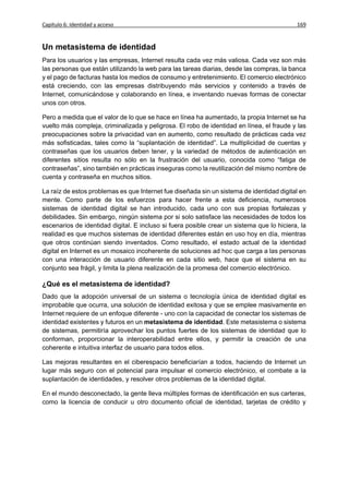 Capítulo 6: Identidad y acceso                                                             169


Un metasistema de identidad
Para los usuarios y las empresas, Internet resulta cada vez más valiosa. Cada vez son más
las personas que están utilizando la web para las tareas diarias, desde las compras, la banca
y el pago de facturas hasta los medios de consumo y entretenimiento. El comercio electrónico
está creciendo, con las empresas distribuyendo más servicios y contenido a través de
Internet, comunicándose y colaborando en línea, e inventando nuevas formas de conectar
unos con otros.

Pero a medida que el valor de lo que se hace en línea ha aumentado, la propia Internet se ha
vuelto más compleja, criminalizada y peligrosa. El robo de identidad en línea, el fraude y las
preocupaciones sobre la privacidad van en aumento, como resultado de prácticas cada vez
más sofisticadas, tales como la “suplantación de identidad”. La multiplicidad de cuentas y
contraseñas que los usuarios deben tener, y la variedad de métodos de autenticación en
diferentes sitios resulta no sólo en la frustración del usuario, conocida como “fatiga de
contraseñas”, sino también en prácticas inseguras como la reutilización del mismo nombre de
cuenta y contraseña en muchos sitios.

La raíz de estos problemas es que Internet fue diseñada sin un sistema de identidad digital en
mente. Como parte de los esfuerzos para hacer frente a esta deficiencia, numerosos
sistemas de identidad digital se han introducido, cada uno con sus propias fortalezas y
debilidades. Sin embargo, ningún sistema por si solo satisface las necesidades de todos los
escenarios de identidad digital. E incluso si fuera posible crear un sistema que lo hiciera, la
realidad es que muchos sistemas de identidad diferentes están en uso hoy en día, mientras
que otros continúan siendo inventados. Como resultado, el estado actual de la identidad
digital en Internet es un mosaico incoherente de soluciones ad hoc que carga a las personas
con una interacción de usuario diferente en cada sitio web, hace que el sistema en su
conjunto sea frágil, y limita la plena realización de la promesa del comercio electrónico.

¿Qué es el metasistema de identidad?
Dado que la adopción universal de un sistema o tecnología única de identidad digital es
improbable que ocurra, una solución de identidad exitosa y que se emplee masivamente en
Internet requiere de un enfoque diferente - uno con la capacidad de conectar los sistemas de
identidad existentes y futuros en un metasistema de identidad. Este metasistema o sistema
de sistemas, permitiría aprovechar los puntos fuertes de los sistemas de identidad que lo
conforman, proporcionar la interoperabilidad entre ellos, y permitir la creación de una
coherente e intuitiva interfaz de usuario para todos ellos.

Las mejoras resultantes en el ciberespacio beneficiarían a todos, haciendo de Internet un
lugar más seguro con el potencial para impulsar el comercio electrónico, el combate a la
suplantación de identidades, y resolver otros problemas de la identidad digital.

En el mundo desconectado, la gente lleva múltiples formas de identificación en sus carteras,
como la licencia de conducir u otro documento oficial de identidad, tarjetas de crédito y
 