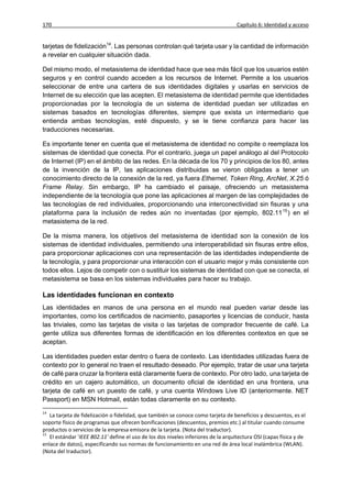 170                                                                                 Capítulo 6: Identidad y acceso


tarjetas de fidelización14. Las personas controlan qué tarjeta usar y la cantidad de información
a revelar en cualquier situación dada.

Del mismo modo, el metasistema de identidad hace que sea más fácil que los usuarios estén
seguros y en control cuando acceden a los recursos de Internet. Permite a los usuarios
seleccionar de entre una cartera de sus identidades digitales y usarlas en servicios de
Internet de su elección que las acepten. El metasistema de identidad permite que identidades
proporcionadas por la tecnología de un sistema de identidad puedan ser utilizadas en
sistemas basados en tecnologías diferentes, siempre que exista un intermediario que
entienda ambas tecnologías, esté dispuesto, y se le tiene confianza para hacer las
traducciones necesarias.

Es importante tener en cuenta que el metasistema de identidad no compite o reemplaza los
sistemas de identidad que conecta. Por el contrario, juega un papel análogo al del Protocolo
de Internet (IP) en el ámbito de las redes. En la década de los 70 y principios de los 80, antes
de la invención de la IP, las aplicaciones distribuidas se vieron obligadas a tener un
conocimiento directo de la conexión de la red, ya fuera Ethernet, Token Ring, ArcNet, X.25 ó
Frame Relay. Sin embargo, IP ha cambiado el paisaje, ofreciendo un metasistema
independiente de la tecnología que pone las aplicaciones al margen de las complejidades de
las tecnologías de red individuales, proporcionando una interconectividad sin fisuras y una
plataforma para la inclusión de redes aún no inventadas (por ejemplo, 802.11 15 ) en el
metasistema de la red.

De la misma manera, los objetivos del metasistema de identidad son la conexión de los
sistemas de identidad individuales, permitiendo una interoperabilidad sin fisuras entre ellos,
para proporcionar aplicaciones con una representación de las identidades independiente de
la tecnología, y para proporcionar una interacción con el usuario mejor y más consistente con
todos ellos. Lejos de competir con o sustituir los sistemas de identidad con que se conecta, el
metasistema se basa en los sistemas individuales para hacer su trabajo.

Las identidades funcionan en contexto
Las identidades en manos de una persona en el mundo real pueden variar desde las
importantes, como los certificados de nacimiento, pasaportes y licencias de conducir, hasta
las triviales, como las tarjetas de visita o las tarjetas de comprador frecuente de café. La
gente utiliza sus diferentes formas de identificación en los diferentes contextos en que se
aceptan.

Las identidades pueden estar dentro o fuera de contexto. Las identidades utilizadas fuera de
contexto por lo general no traen el resultado deseado. Por ejemplo, tratar de usar una tarjeta
de café para cruzar la frontera está claramente fuera de contexto. Por otro lado, una tarjeta de
crédito en un cajero automático, un documento oficial de identidad en una frontera, una
tarjeta de café en un puesto de café, y una cuenta Windows Live ID (anteriormente. NET
Passport) en MSN Hotmail, están todas claramente en su contexto.
14
   La tarjeta de fidelización o fidelidad, que también se conoce como tarjeta de beneficios y descuentos, es el
soporte físico de programas que ofrecen bonificaciones (descuentos, premios etc.) al titular cuando consume
productos o servicios de la empresa emisora de la tarjeta. (Nota del traductor).
15
   El estándar 'IEEE 802.11' define el uso de los dos niveles inferiores de la arquitectura OSI (capas física y de
enlace de datos), especificando sus normas de funcionamiento en una red de área local inalámbrica (WLAN).
(Nota del traductor).
 