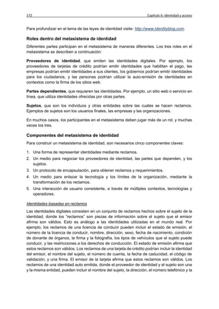 172                                                                   Capítulo 6: Identidad y acceso


Para profundizar en el tema de las leyes de identidad visite: http://www.identityblog.com.

Roles dentro del metasistema de identidad
Diferentes partes participan en el metasistema de maneras diferentes. Los tres roles en el
metasistema se describen a continuación:

Proveedores de identidad, que emiten las identidades digitales. Por ejemplo, los
proveedores de tarjetas de crédito podrían emitir identidades que habilitan el pago, las
empresas podrían emitir identidades a sus clientes, los gobiernos podrían emitir identidades
para los ciudadanos, y las personas podrían utilizar la auto-emisión de identidades en
contextos como la firma de los sitios web.

Partes dependientes, que requieren las identidades. Por ejemplo, un sitio web o servicio en
línea, que utiliza identidades ofrecidas por otras partes.

Sujetos, que son los individuos y otras entidades sobre las cuales se hacen reclamos.
Ejemplos de sujetos son los usuarios finales, las empresas y las organizaciones.

En muchos casos, los participantes en el metasistema deben jugar más de un rol, y muchas
veces los tres.

Componentes del metasistema de identidad
Para construir un metasistema de identidad, son necesarios cinco componentes claves:

1. Una forma de representar identidades mediante reclamos.
2. Un medio para negociar los proveedores de identidad, las partes que dependen, y los
   sujetos.
3. Un protocolo de encapsulación, para obtener reclamos y requerimientos.
4. Un medio para enlazar la tecnología y los límites de la organización, mediante la
   transformación de los reclamos.
5. Una interacción de usuario consistente, a través de múltiples contextos, tecnologías y
   operadores.

Identidades basadas en reclamos
Las identidades digitales consisten en un conjunto de reclamos hechos sobre el sujeto de la
identidad, donde los “reclamos” son piezas de información sobre el sujeto que el emisor
afirma son válidos. Esto es análogo a las identidades utilizadas en el mundo real. Por
ejemplo, los reclamos de una licencia de conducir pueden incluir el estado de emisión, el
número de la licencia de conducir, nombre, dirección, sexo, fecha de nacimiento, condición
de donante de órganos, la firma y la fotografía, los tipos de vehículos que el sujeto puede
conducir, y las restricciones a los derechos de conducción. El estado de emisión afirma que
estos reclamos son válidos. Los reclamos de una tarjeta de crédito podrían incluir la identidad
del emisor, el nombre del sujeto, el número de cuenta, la fecha de caducidad, el código de
validación, y una firma. El emisor de la tarjeta afirma que estos reclamos son válidos. Los
reclamos de una identidad auto emitida, donde el proveedor de identidad y el sujeto son una
y la misma entidad, pueden incluir el nombre del sujeto, la dirección, el número telefónico y la
 