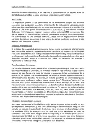Capítulo 6: Identidad y acceso                                                             173


dirección de correo electrónico, o tal vez sólo el conocimiento de un secreto. Para las
identidades auto emitidas, el sujeto afirma que estos reclamos son válidos.

Negociación
La negociación permite a los participantes en el metasistema adoptar los acuerdos
necesarios para que puedan conectarse entre sí dentro del metasistema. La negociación se
utiliza para determinar las tecnologías, reclamos y necesidades mutuamente aceptables. Por
ejemplo, si una de las partes entiende reclamos X.509 y SAML, y otro entiende reclamos
Kerberos y X.509, las partes negocian y deciden utilizar reclamos X.509 entre ambos. Otro
tipo de negociación determina si los reclamos que necesita una parte dependiente pueden
ser suministrados por una identidad particular. Ambos tipos de negociación son simples
ejercicios de macheo, se compara lo que una de las partes puede dar con lo que la otra
necesita para determinar si cotejan.

Protocolo de encapsulado
El protocolo de encapsulado proporciona una forma, neutral con respecto a la tecnología,
para intercambiar reclamos y requerimientos entre los sujetos, los proveedores de identidad,
y las partes dependientes. Los participantes determinan el contenido y el significado de lo que
se intercambia, no el metasistema. Por ejemplo, el protocolo de encapsulado permitiría a una
aplicación recuperar reclamos codificados con SAML sin necesidad de entender o
implementar el protocolo SAML.

Transformadores de reclamos
Los transformadores de reclamos enlazan las fronteras organizativas y técnicas, traduciendo
reclamos entendidos en un sistema, en reclamos entendidos y de confianza en otro sistema,
aislando de esta forma a la masa de clientes y servidores de las complejidades de la
evaluación del reclamo. Los transformadores de reclamos también pueden transformar o
refinar la semántica de estos. Por ejemplo, un reclamo que afirma “es un empleado” puede
ser transformado en el nuevo reclamo “puede comprar libros”. El reclamo “nacido el 22 de
marzo de 1960” podría transformarse en el reclamo “la edad es mayor de 21 años”, que
intencionalmente ofrece menos información. Los transformadores de reclamos también se
pueden utilizar para cambiar los formatos de los reclamos. Por ejemplo, los reclamos hechos
en formatos tales como X.509, Kerberos, SAML 1.0, SAML 2.0, SXIP, y otros podrían ser
transformados en reclamos expresados con diferentes tecnologías. Los transformadores de
reclamos proporcionan la interoperabilidad necesaria actualmente, además de la flexibilidad
necesaria para incorporar nuevas tecnologías.

Interacción consistente con el usuario
Muchos de los ataques a la identidad tienen éxito porque el usuario se deja engañar por algo
que se presenta en la pantalla, y no a causa de tecnologías de comunicación inseguras. Por
ejemplo, los ataques de suplantación de identidad no se producen en el canal seguro entre
los servidores Web y los navegadores - un canal, que podría extenderse por miles de
kilómetros -, sino en los dos o tres pies entre el navegador y el ser humano que lo utiliza. El
metasistema de identidad, por lo tanto, busca capacitar a los usuarios para tomar decisiones
informadas y razonables de identidad, permitiendo el desarrollo de una interfaz de usuario
consistente, comprensible e integrada, para tomar esas decisiones.
 