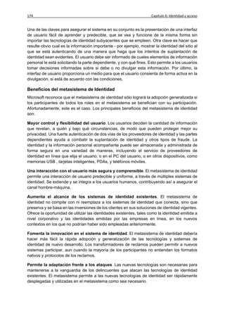 174                                                                   Capítulo 6: Identidad y acceso


Una de las claves para asegurar el sistema en su conjunto es la presentación de una interfaz
de usuario fácil de aprender y predecible, que se vea y funcione de la misma forma sin
importar las tecnologías de identidad subyacentes que se empleen. Otra clave es hacer que
resulte obvio cual es la información importante - por ejemplo, mostrar la identidad del sitio al
que se está autenticando de una manera que haga que los intentos de suplantación de
identidad sean evidentes. El usuario debe ser informado de cuales elementos de información
personal le está solicitando la parte dependiente, y con qué fines. Esto permite a los usuarios
tomar decisiones informadas sobre si debe o no divulgar esta información. Por último, la
interfaz de usuario proporciona un medio para que el usuario consienta de forma activa en la
divulgación, si está de acuerdo con las condiciones.

Beneficios del metasistema de Identidad
Microsoft reconoce que el metasistema de identidad sólo logrará la adopción generalizada si
los participantes de todos los roles en el metasistema se benefician con su participación.
Afortunadamente, este es el caso. Los principales beneficios del metasistema de identidad
son:

Mayor control y flexibilidad del usuario. Los usuarios deciden la cantidad de información
que revelan, a quién y bajo qué circunstancias, de modo que pueden proteger mejor su
privacidad. Una fuerte autenticación de dos vías de los proveedores de identidad y las partes
dependientes ayuda a combatir la suplantación de identidad y otros tipos de fraude. La
identidad y la información personal acompañante puede ser almacenada y administrada de
forma segura en una variedad de maneras, incluyendo el servicio de proveedores de
identidad en línea que elija el usuario, o en el PC del usuario, o en otros dispositivos, como
memorias USB , tarjetas inteligentes, PDAs, y teléfonos móviles.

Una interacción con el usuario más segura y comprensible. El metasistema de identidad
permite una interacción de usuario predecible y uniforme, a través de múltiples sistemas de
identidad. Se extiende y se integra a los usuarios humanos, contribuyendo así a asegurar el
canal hombre-máquina.

Aumenta el alcance de los sistemas de identidad existentes. El metasistema de
identidad no compite con ni reemplaza a los sistemas de identidad que conecta, sino que
preserva y se basa en las inversiones de los clientes en sus soluciones de identidad vigentes.
Ofrece la oportunidad de utilizar las identidades existentes, tales como la identidad emitida a
nivel corporativo y las identidades emitidas por las empresas en línea, en los nuevos
contextos en los que no podrían haber sido empleadas anteriormente.

Fomenta la innovación en el sistema de identidad. El metasistema de identidad debería
hacer más fácil la rápida adopción y generalización de las tecnologías y sistemas de
identidad de nuevo desarrollo. Los transformadores de reclamos pueden permitir a nuevos
sistemas participar, aun cuando la mayoría de los participantes no entiendan los formatos
nativos y protocolos de los reclamos.

Permite la adaptación frente a los ataques. Las nuevas tecnologías son necesarias para
mantenerse a la vanguardia de los delincuentes que atacan las tecnologías de identidad
existentes. El metasistema permite a las nuevas tecnologías de identidad ser rápidamente
desplegadas y utilizadas en el metasistema como sea necesario.
 