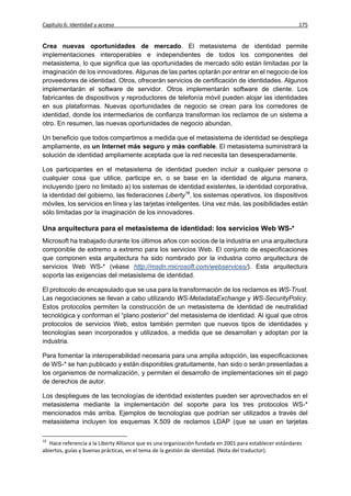 Capítulo 6: Identidad y acceso                                                                           175


Crea nuevas oportunidades de mercado. El metasistema de identidad permite
implementaciones interoperables e independientes de todos los componentes del
metasistema, lo que significa que las oportunidades de mercado sólo están limitadas por la
imaginación de los innovadores. Algunas de las partes optarán por entrar en el negocio de los
proveedores de identidad. Otros, ofrecerán servicios de certificación de identidades. Algunos
implementarán el software de servidor. Otros implementarán software de cliente. Los
fabricantes de dispositivos y reproductores de telefonía móvil pueden alojar las identidades
en sus plataformas. Nuevas oportunidades de negocio se crean para los corredores de
identidad, donde los intermediarios de confianza transforman los reclamos de un sistema a
otro. En resumen, las nuevas oportunidades de negocio abundan.

Un beneficio que todos compartimos a medida que el metasistema de identidad se despliega
ampliamente, es un Internet más seguro y más confiable. El metasistema suministrará la
solución de identidad ampliamente aceptada que la red necesita tan desesperadamente.

Los participantes en el metasistema de identidad pueden incluir a cualquier persona o
cualquier cosa que utilice, participe en, o se base en la identidad de alguna manera,
incluyendo (pero no limitado a) los sistemas de identidad existentes, la identidad corporativa,
la identidad del gobierno, las federaciones Liberty16, los sistemas operativos, los dispositivos
móviles, los servicios en línea y las tarjetas inteligentes. Una vez más, las posibilidades están
sólo limitadas por la imaginación de los innovadores.

Una arquitectura para el metasistema de identidad: los servicios Web WS-*
Microsoft ha trabajado durante los últimos años con socios de la industria en una arquitectura
componible de extremo a extremo para los servicios Web. El conjunto de especificaciones
que componen esta arquitectura ha sido nombrado por la industria como arquitectura de
servicios Web WS-* (véase http://msdn.microsoft.com/webservices/). Esta arquitectura
soporta las exigencias del metasistema de identidad.

El protocolo de encapsulado que se usa para la transformación de los reclamos es WS-Trust.
Las negociaciones se llevan a cabo utilizando WS-MetadataExchange y WS-SecurityPolicy.
Estos protocolos permiten la construcción de un metasistema de identidad de neutralidad
tecnológica y conforman el “plano posterior” del metasistema de identidad. Al igual que otros
protocolos de servicios Web, estos también permiten que nuevos tipos de identidades y
tecnologías sean incorporados y utilizados, a medida que se desarrollan y adoptan por la
industria.

Para fomentar la interoperabilidad necesaria para una amplia adopción, las especificaciones
de WS-* se han publicado y están disponibles gratuitamente, han sido o serán presentadas a
los organismos de normalización, y permiten el desarrollo de implementaciones sin el pago
de derechos de autor.

Los despliegues de las tecnologías de identidad existentes pueden ser aprovechados en el
metasistema mediante la implementación del soporte para los tres protocolos WS-*
mencionados más arriba. Ejemplos de tecnologías que podrían ser utilizados a través del
metasistema incluyen los esquemas X.509 de reclamos LDAP (que se usan en tarjetas

16
   Hace referencia a la Liberty Alliance que es una organización fundada en 2001 para establecer estándares
abiertos, guías y buenas prácticas, en el tema de la gestión de identidad. (Nota del traductor).
 