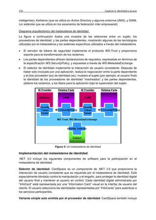 176                                                                      Capítulo 6: Identidad y acceso


inteligentes), Kerberos (que se utiliza en Active Directory y algunos entornos UNIX), y SAML
(un estándar que se utiliza en los escenarios de federación inter empresarial).

Diagrama arquitectónico del metasistema de identidad
La figura a continuación ilustra una muestra de las relaciones entre un sujeto, los
proveedores de identidad, y las partes dependientes, mostrando algunas de las tecnologías
utilizadas por el metasistema y los sistemas específicos utilizados a través del metasistema.

     El servidor de tokens de seguridad implementa el protocolo WS-Trust y proporciona
      soporte para la transformación de los reclamos.
     Las partes dependientes ofrecen declaraciones de requisitos, expresadas en términos de
      la especificación WS-SecurityPolicy, y expuestas a través de WS-MetadataExchange.
     El selector de identidad implementa la interacción de usuario consistente. Después de
      haber sido invocado por una aplicación, realiza la negociación entre la parte dependiente
      y el (los) proveedor (es) de identidad (es), muestra al sujeto (por ejemplo, el usuario final)
      la identidad de los proveedores de identidad “macheados” y las partes dependientes,
      obtiene los reclamos, y los libera para la aplicación bajo la supervisión del sujeto.




                                Figure 5: Un metasistema de identidad

Implementación del metasistema de identidad
.NET 3.0 incluye los siguientes componentes de software para la participación en el
metasistema de identidad:

Selector de identidad: CardSpace es un componente de .NET 3.0 que proporciona la
interacción de usuario consistente que es requerida por el metasistema de identidad. Está
especialmente blindado contra la manipulación y el engaño, para proteger la identidad digital
del usuario final y mantener al usuario en control. Cada identidad digital administrada por
“InfoCard” está representada por una “Information Card” visual en la interfaz de usuario del
cliente. El usuario selecciona las identidades representadas por “InfoCards” para autenticar a
los servicios participantes.

Variante simple auto emitida por el proveedor de identidad: CardSpace también incluye
 